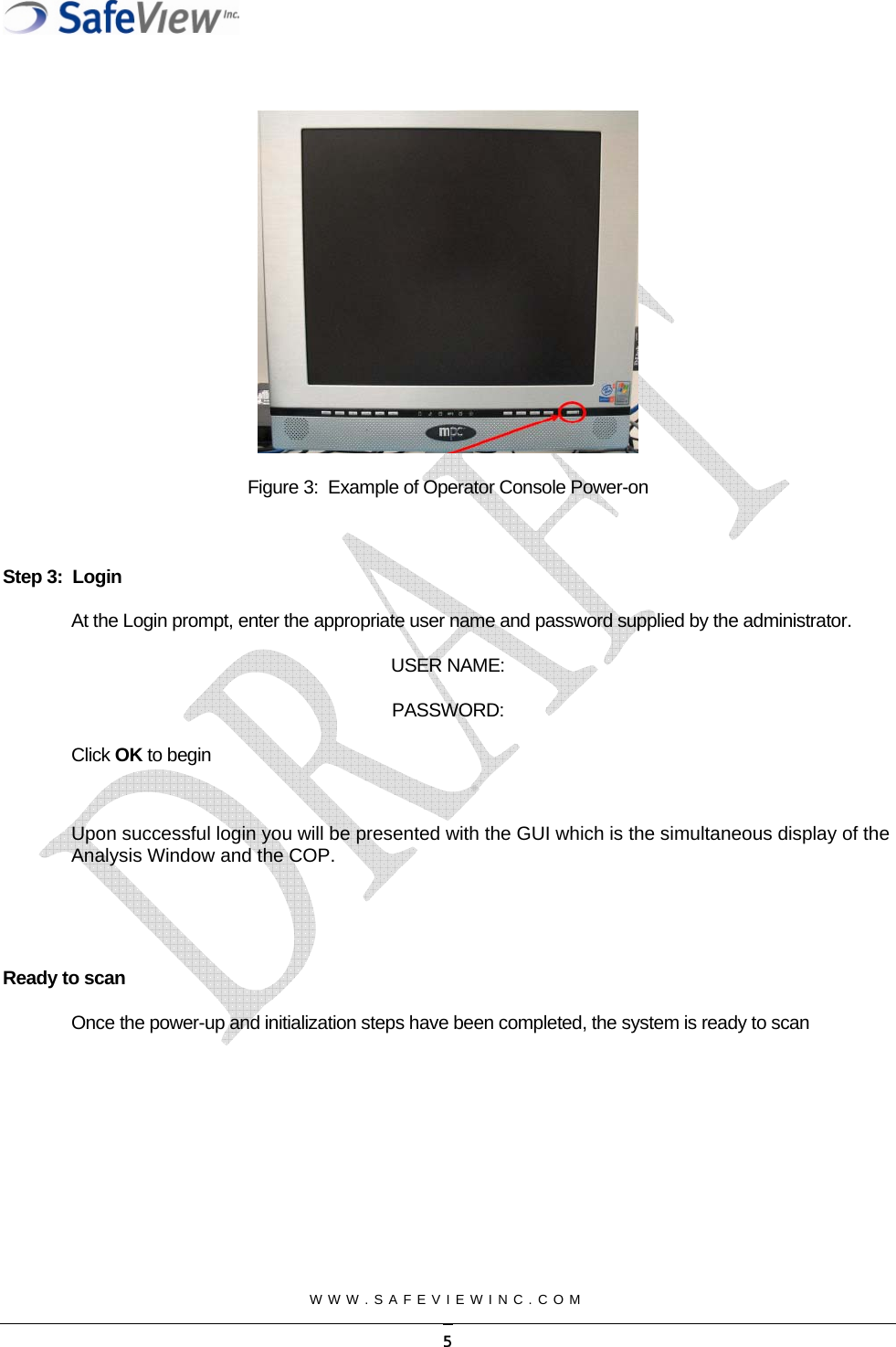  WWW.SAFEVIEWINC.COM        Figure 3:  Example of Operator Console Power-on  Step 3:  Login At the Login prompt, enter the appropriate user name and password supplied by the administrator. USER NAME:  PASSWORD: Click OK to begin  Upon successful login you will be presented with the GUI which is the simultaneous display of the Analysis Window and the COP.    Ready to scan Once the power-up and initialization steps have been completed, the system is ready to scan   5
