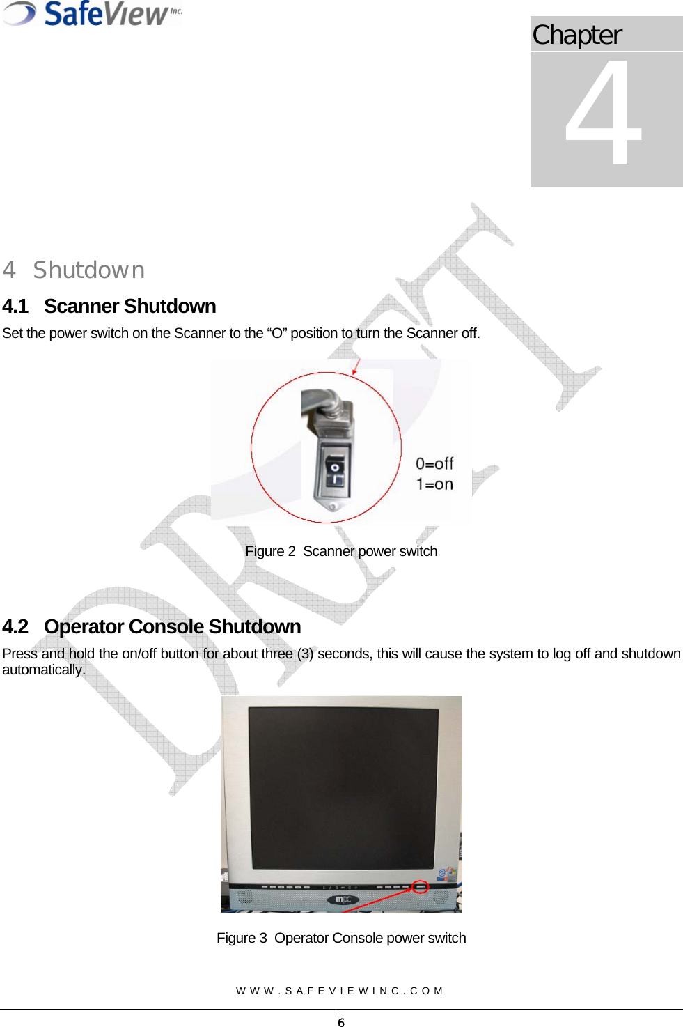 Chapter 4  WWW.SAFEVIEWINC.COM    4 Shutdown 4.1 Scanner Shutdown Set the power switch on the Scanner to the &ldquo;O&rdquo; position to turn the Scanner off.    Figure 2  Scanner power switch  4.2  Operator Console Shutdown Press and hold the on/off button for about three (3) seconds, this will cause the system to log off and shutdown automatically.  Figure 3  Operator Console power switch   6