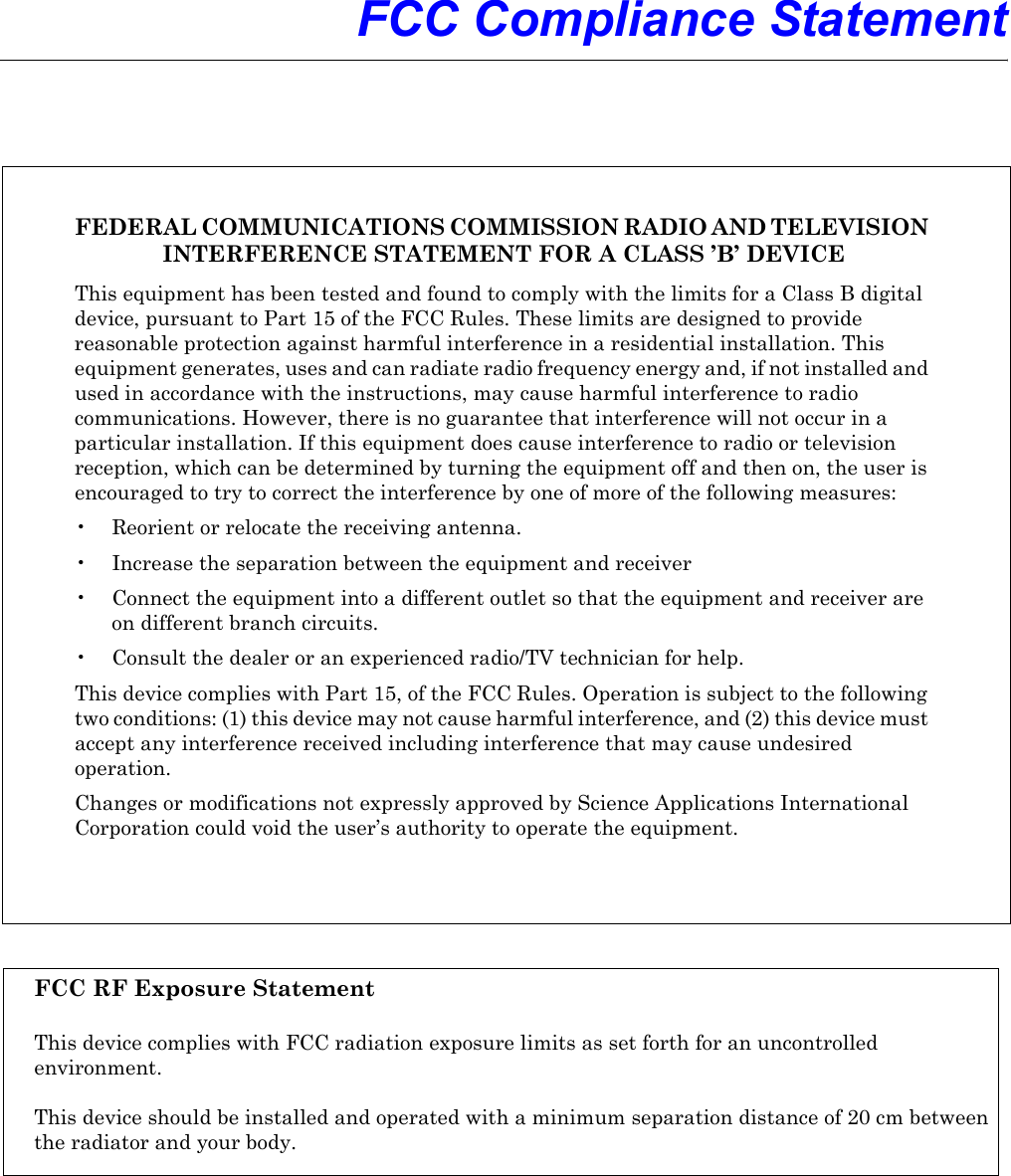  FCC Compliance StatementFEDERAL COMMUNICATIONS COMMISSION RADIO AND TELEVISION INTERFERENCE STATEMENT FOR A CLASS ’B’ DEVICEThis equipment has been tested and found to comply with the limits for a Class B digital device, pursuant to Part 15 of the FCC Rules. These limits are designed to provide reasonable protection against harmful interference in a residential installation. This equipment generates, uses and can radiate radio frequency energy and, if not installed and used in accordance with the instructions, may cause harmful interference to radio communications. However, there is no guarantee that interference will not occur in a particular installation. If this equipment does cause interference to radio or television reception, which can be determined by turning the equipment off and then on, the user is encouraged to try to correct the interference by one of more of the following measures:• Reorient or relocate the receiving antenna.• Increase the separation between the equipment and receiver• Connect the equipment into a different outlet so that the equipment and receiver areon different branch circuits.• Consult the dealer or an experienced radio/TV technician for help.This device complies with Part 15, of the FCC Rules. Operation is subject to the following two conditions: (1) this device may not cause harmful interference, and (2) this device must accept any interference received including interference that may cause undesired operation.Changes or modifications not expressly approved by Science Applications International Corporation could void the user’s authority to operate the equipment.FCC RF Exposure StatementThis device complies with FCC radiation exposure limits as set forth for an uncontrolledenvironment. This device should be installed and operated with a minimum separation distance of 20 cm betweenthe radiator and your body.