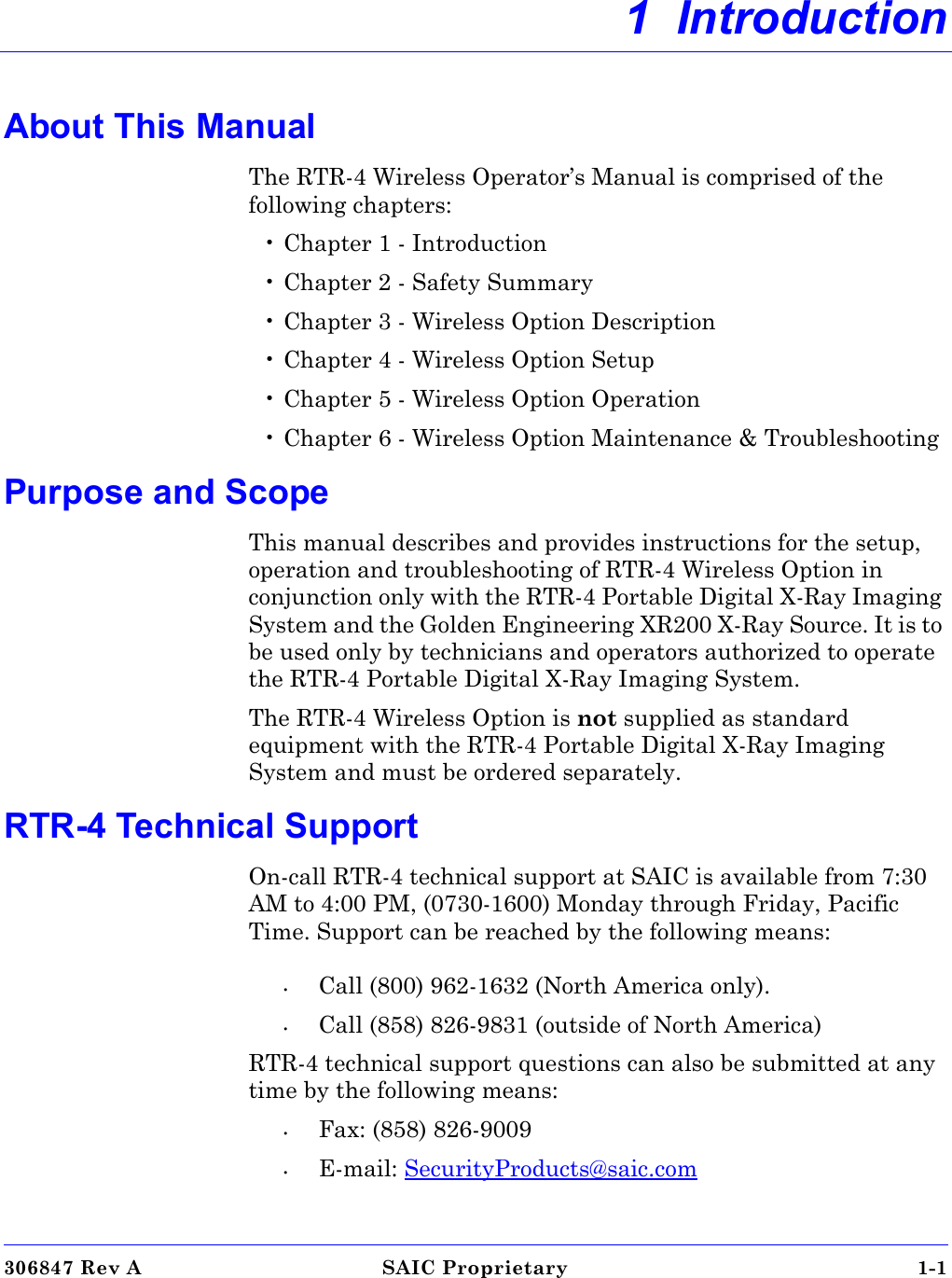 306847 Rev A SAIC Proprietary 1-1 1  IntroductionAbout This ManualThe RTR-4 Wireless Operator’s Manual is comprised of the following chapters: • Chapter 1 - Introduction• Chapter 2 - Safety Summary• Chapter 3 - Wireless Option Description• Chapter 4 - Wireless Option Setup•Chapter 5 - Wireless Option Operation• Chapter 6 - Wireless Option Maintenance &amp; TroubleshootingPurpose and ScopeThis manual describes and provides instructions for the setup, operation and troubleshooting of RTR-4 Wireless Option in conjunction only with the RTR-4 Portable Digital X-Ray Imaging System and the Golden Engineering XR200 X-Ray Source. It is to be used only by technicians and operators authorized to operate the RTR-4 Portable Digital X-Ray Imaging System.The RTR-4 Wireless Option is not supplied as standard equipment with the RTR-4 Portable Digital X-Ray Imaging System and must be ordered separately.RTR-4 Technical SupportOn-call RTR-4 technical support at SAIC is available from 7:30 AM to 4:00 PM, (0730-1600) Monday through Friday, Pacific Time. Support can be reached by the following means:•Call (800) 962-1632 (North America only). •Call (858) 826-9831 (outside of North America) RTR-4 technical support questions can also be submitted at any time by the following means:•Fax: (858) 826-9009•E-mail: SecurityProducts@saic.com