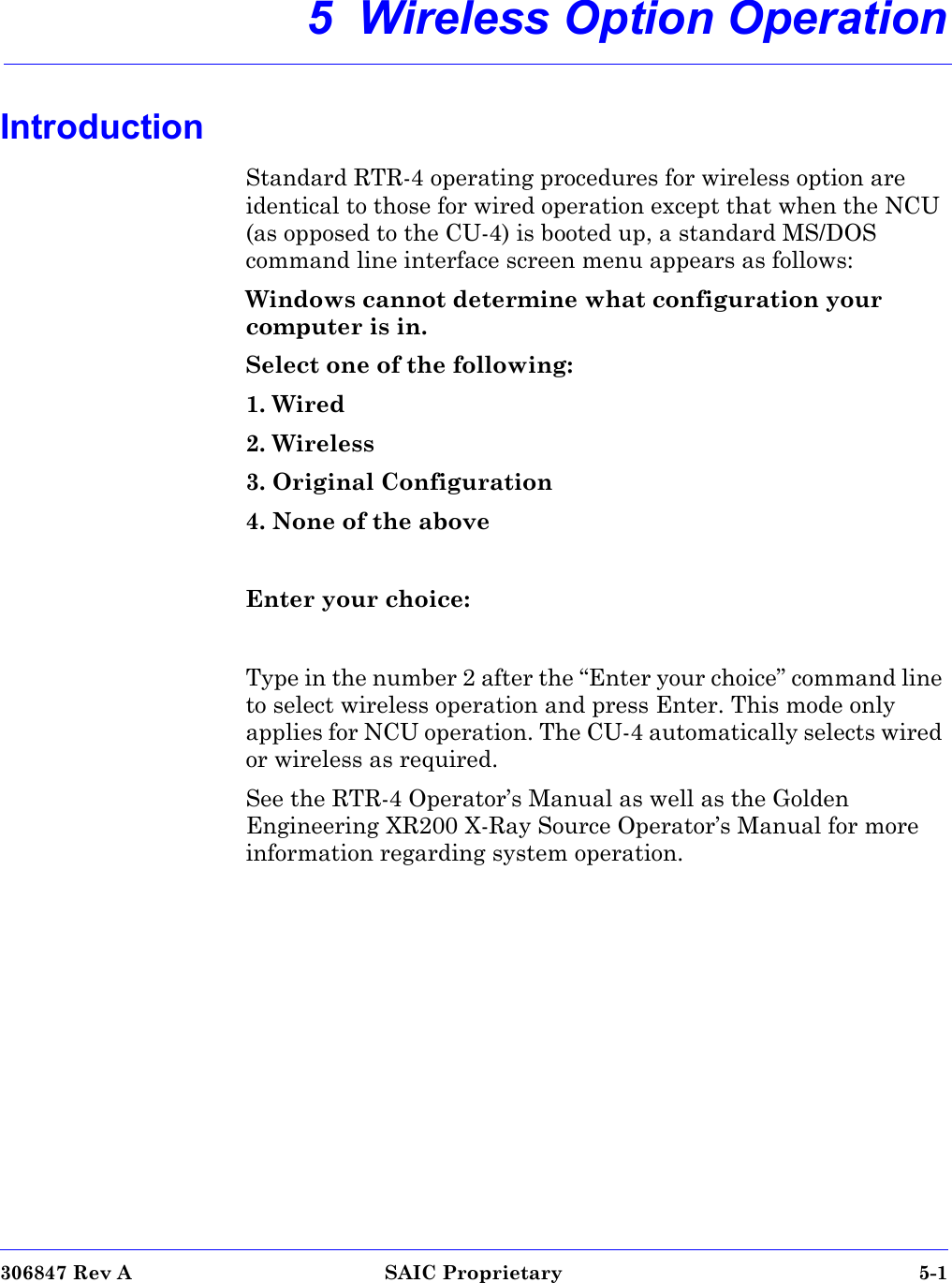 306847 Rev A SAIC Proprietary 5-15  Wireless Option OperationIntroductionStandard RTR-4 operating procedures for wireless option are identical to those for wired operation except that when the NCU (as opposed to the CU-4) is booted up, a standard MS/DOS command line interface screen menu appears as follows:Windows cannot determine what configuration your computer is in. Select one of the following:1. Wired2. Wireless3. Original Configuration4. None of the aboveEnter your choice:Type in the number 2 after the “Enter your choice” command line to select wireless operation and press Enter. This mode only applies for NCU operation. The CU-4 automatically selects wired or wireless as required.See the RTR-4 Operator’s Manual as well as the Golden Engineering XR200 X-Ray Source Operator’s Manual for more information regarding system operation.