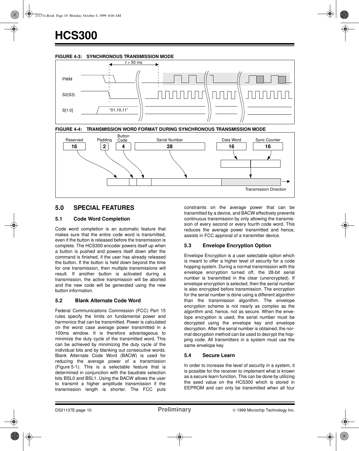 HCS300DS21137E-page 10 Preliminary  1999 Microchip Technology Inc.FIGURE 4-3: SYNCHRONOUS TRANSMISSION MODEFIGURE 4-4: TRANSMISSION WORD FORMAT DURING SYNCHRONOUS TRANSMISSION MODE5.0 SPECIAL FEATURES5.1 Code Word Completion Code word completion is an automatic feature thatmakes sure that the entire code word is transmitted,even if the button is released before the transmission iscomplete. The HCS300 encoder powers itself up whena button is pushed and powers itself down after thecommand is finished, if the user has already releasedthe button. If the button is held down beyond the timefor one transmission, then multiple transmissions willresult. If another button is activated during atransmission, the active transmission will be abortedand the new code will be generated using the newbutton information. 5.2  Blank Alternate Code Word Federal Communications Commission (FCC) Part 15rules specify the limits on fundamental power andharmonics that can be transmitted. Power is calculatedon the worst case average power transmitted in a100ms window. It is therefore advantageous tominimize the duty cycle of the transmitted word. Thiscan be achieved by minimizing the duty cycle of theindividual bits and by blanking out consecutive words.Blank Alternate Code Word (BACW) is used forreducing the average power of a transmission(Figure 5-1). This is a selectable feature that isdetermined in conjunction with the baudrate selectionbits BSL0 and BSL1. Using the BACW allows the userto transmit a higher amplitude transmission if thetransmission length is shorter. The FCC putsconstraints on the average power that can betransmitted by a device, and BACW effectively preventscontinuous transmission by only allowing the transmis-sion of every second or every fourth code word. Thisreduces the average power transmitted and hence,assists in FCC approval of a transmitter device.5.3 Envelope Encryption OptionEnvelope Encryption is a user selectable option whichis meant to offer a higher level of security for a codehopping system. During a normal transmission with theenvelope encryption turned off, the 28-bit serialnumber is transmitted in the clear (unencrypted). Ifenvelope encryption is selected, then the serial numberis also encrypted before transmission. The encryptionfor the serial number is done using a different algorithmthan the transmission algorithm. The envelopeencryption scheme is not nearly as complex as thealgorithm and, hence, not as secure. When the enve-lope encryption is used, the serial number must bedecrypted using the envelope key and envelopedecryption. After the serial number is obtained, the nor-mal decryption method can be used to decrypt the hop-ping code. All transmitters in a system must use thesame envelope key.5.4 Secure LearnIn order to increase the level of security in a system, itis possible for the receiver to implement what is knownas a secure learn function. This can be done by utilizingthe seed value on the HCS300 which is stored inEEPROM and can only be transmitted when all fourt = 50 ms“01,10,11”PWMS2(S3)S[1:0]16 2 4 28 16 16Transmission DirectionReserved Padding ButtonCode Serial Number Data Word Sync Counter21137e.Book  Page 10  Monday, October 4, 1999  8:04 AM