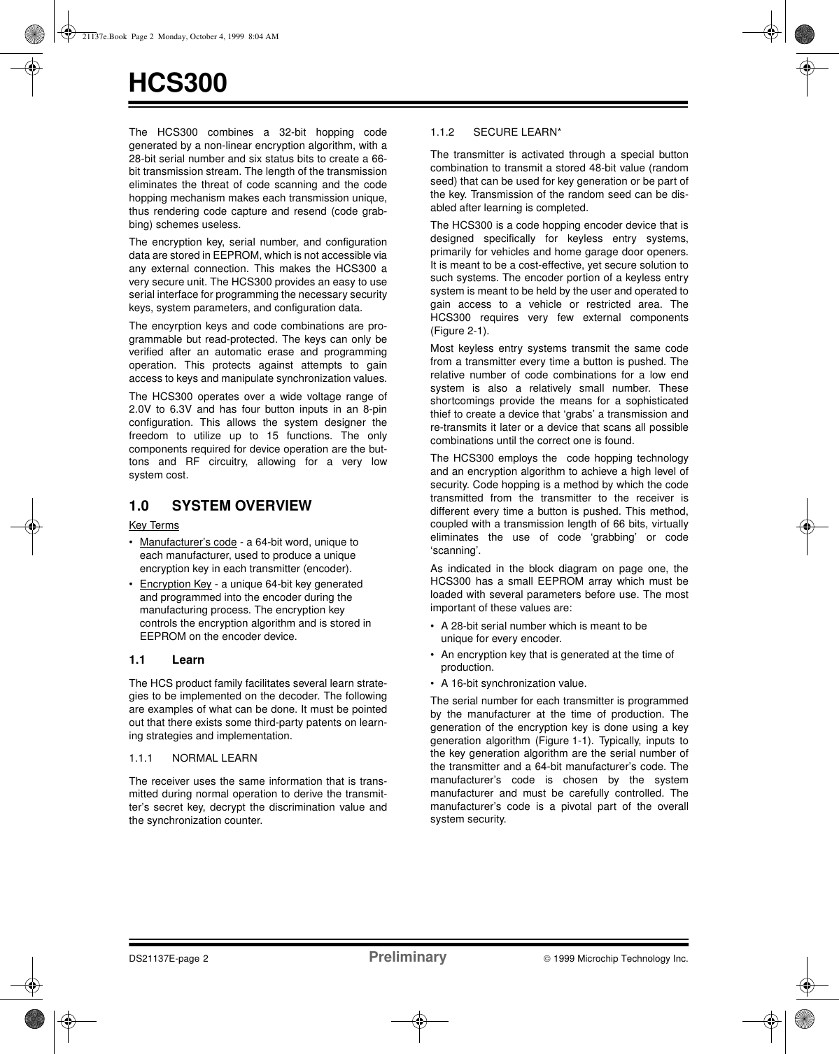 HCS300DS21137E-page 2 Preliminary  1999 Microchip Technology Inc.The HCS300 combines a 32-bit hopping codegenerated by a non-linear encryption algorithm, with a28-bit serial number and six status bits to create a 66-bit transmission stream. The length of the transmissioneliminates the threat of code scanning and the codehopping mechanism makes each transmission unique,thus rendering code capture and resend (code grab-bing) schemes useless.The encryption key, serial number, and configurationdata are stored in EEPROM, which is not accessible viaany external connection. This makes the HCS300 avery secure unit. The HCS300 provides an easy to useserial interface for programming the necessary securitykeys, system parameters, and configuration data.The encyrption keys and code combinations are pro-grammable but read-protected. The keys can only beverified after an automatic erase and programmingoperation. This protects against attempts to gainaccess to keys and manipulate synchronization values.The HCS300 operates over a wide voltage range of2.0V to 6.3V and has four button inputs in an 8-pinconfiguration. This allows the system designer thefreedom to utilize up to 15 functions. The onlycomponents required for device operation are the but-tons and RF circuitry, allowing for a very lowsystem cost.1.0 SYSTEM OVERVIEWKey Terms• Manufacturer’s code - a 64-bit word, unique to each manufacturer, used to produce a unique encryption key in each transmitter (encoder).• Encryption Key - a unique 64-bit key generated and programmed into the encoder during the manufacturing process. The encryption key controls the encryption algorithm and is stored in EEPROM on the encoder device.1.1 Learn The HCS product family facilitates several learn strate-gies to be implemented on the decoder. The followingare examples of what can be done. It must be pointedout that there exists some third-party patents on learn-ing strategies and implementation.1.1.1 NORMAL LEARNThe receiver uses the same information that is trans-mitted during normal operation to derive the transmit-ter’s secret key, decrypt the discrimination value andthe synchronization counter.1.1.2 SECURE LEARN*The transmitter is activated through a special buttoncombination to transmit a stored 48-bit value (randomseed) that can be used for key generation or be part ofthe key. Transmission of the random seed can be dis-abled after learning is completed.The HCS300 is a code hopping encoder device that isdesigned specifically for keyless entry systems,primarily for vehicles and home garage door openers.It is meant to be a cost-effective, yet secure solution tosuch systems. The encoder portion of a keyless entrysystem is meant to be held by the user and operated togain access to a vehicle or restricted area. TheHCS300 requires very few external components(Figure 2-1).Most keyless entry systems transmit the same codefrom a transmitter every time a button is pushed. Therelative number of code combinations for a low endsystem is also a relatively small number. Theseshortcomings provide the means for a sophisticatedthief to create a device that ‘grabs’ a transmission andre-transmits it later or a device that scans all possiblecombinations until the correct one is found.The HCS300 employs the  code hopping technologyand an encryption algorithm to achieve a high level ofsecurity. Code hopping is a method by which the codetransmitted from the transmitter to the receiver isdifferent every time a button is pushed. This method,coupled with a transmission length of 66 bits, virtuallyeliminates the use of code ‘grabbing’ or code‘scanning’.As indicated in the block diagram on page one, theHCS300 has a small EEPROM array which must beloaded with several parameters before use. The mostimportant of these values are:• A 28-bit serial number which is meant to be unique for every encoder.• An encryption key that is generated at the time of production.• A 16-bit synchronization value.The serial number for each transmitter is programmedby the manufacturer at the time of production. Thegeneration of the encryption key is done using a keygeneration algorithm (Figure 1-1). Typically, inputs tothe key generation algorithm are the serial number ofthe transmitter and a 64-bit manufacturer’s code. Themanufacturer’s code is chosen by the systemmanufacturer and must be carefully controlled. Themanufacturer’s code is a pivotal part of the overallsystem security.21137e.Book  Page 2  Monday, October 4, 1999  8:04 AM