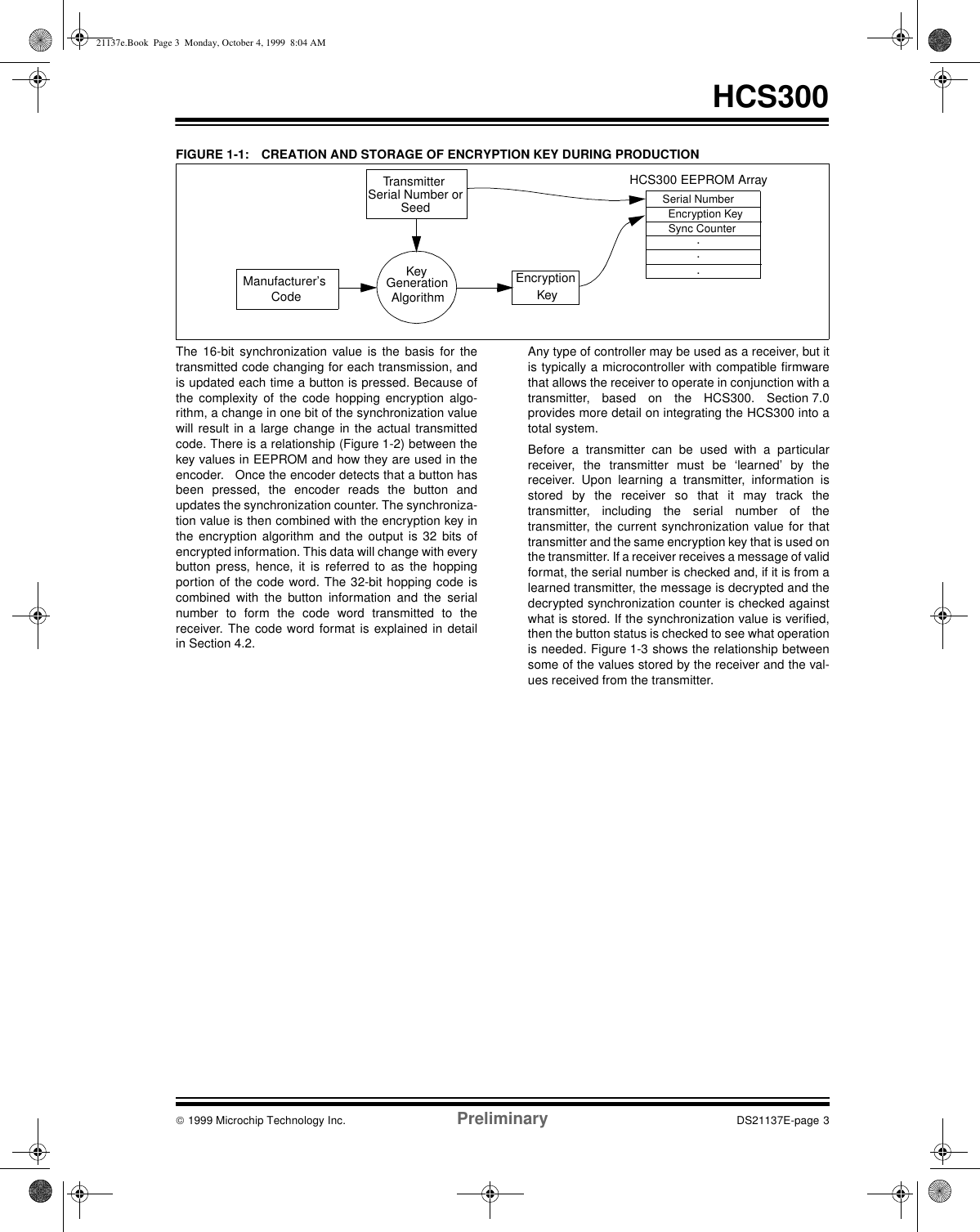  1999 Microchip Technology Inc. Preliminary DS21137E-page 3HCS300FIGURE 1-1: CREATION AND STORAGE OF ENCRYPTION KEY DURING PRODUCTIONThe 16-bit synchronization value is the basis for thetransmitted code changing for each transmission, andis updated each time a button is pressed. Because ofthe complexity of the code hopping encryption algo-rithm, a change in one bit of the synchronization valuewill result in a large change in the actual transmittedcode. There is a relationship (Figure 1-2) between thekey values in EEPROM and how they are used in theencoder.   Once the encoder detects that a button hasbeen pressed, the encoder reads the button andupdates the synchronization counter. The synchroniza-tion value is then combined with the encryption key inthe encryption algorithm and the output is 32 bits ofencrypted information. This data will change with everybutton press, hence, it is referred to as the hoppingportion of the code word. The 32-bit hopping code iscombined with the button information and the serialnumber to form the code word transmitted to thereceiver. The code word format is explained in detailin Section 4.2. Any type of controller may be used as a receiver, but itis typically a microcontroller with compatible firmwarethat allows the receiver to operate in conjunction with atransmitter, based on the HCS300. Section 7.0provides more detail on integrating the HCS300 into atotal system.Before a transmitter can be used with a particularreceiver, the transmitter must be ‘learned’ by thereceiver. Upon learning a transmitter, information isstored by the receiver so that it may track thetransmitter, including the serial number of thetransmitter, the current synchronization value for thattransmitter and the same encryption key that is used onthe transmitter. If a receiver receives a message of validformat, the serial number is checked and, if it is from alearned transmitter, the message is decrypted and thedecrypted synchronization counter is checked againstwhat is stored. If the synchronization value is verified,then the button status is checked to see what operationis needed. Figure 1-3 shows the relationship betweensome of the values stored by the receiver and the val-ues received from the transmitter. Transmitter Manufacturer’s Serial Number orCodeEncryption KeyKeyGenerationAlgorithmSerial NumberEncryption KeySync Counter...HCS300 EEPROM ArraySeed21137e.Book  Page 3  Monday, October 4, 1999  8:04 AM