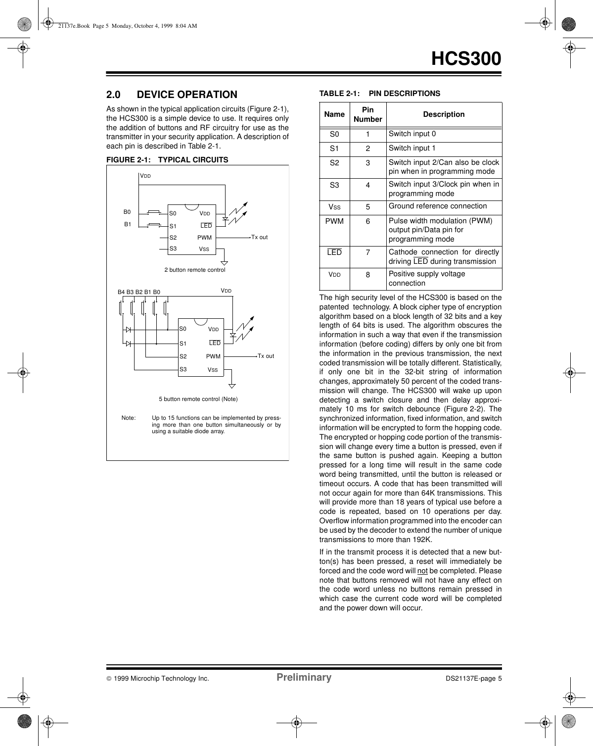  1999 Microchip Technology Inc. Preliminary DS21137E-page 5HCS3002.0 DEVICE OPERATIONAs shown in the typical application circuits (Figure 2-1),the HCS300 is a simple device to use. It requires onlythe addition of buttons and RF circuitry for use as thetransmitter in your security application. A description ofeach pin is described in Table 2-1.FIGURE 2-1: TYPICAL CIRCUITSTABLE 2-1: PIN DESCRIPTIONSThe high security level of the HCS300 is based on thepatented  technology. A block cipher type of encryptionalgorithm based on a block length of 32 bits and a keylength of 64 bits is used. The algorithm obscures theinformation in such a way that even if the transmissioninformation (before coding) differs by only one bit fromthe information in the previous transmission, the nextcoded transmission will be totally different. Statistically,if only one bit in the 32-bit string of informationchanges, approximately 50 percent of the coded trans-mission will change. The HCS300 will wake up upondetecting a switch closure and then delay approxi-mately 10 ms for switch debounce (Figure 2-2). Thesynchronized information, fixed information, and switchinformation will be encrypted to form the hopping code.The encrypted or hopping code portion of the transmis-sion will change every time a button is pressed, even ifthe same button is pushed again. Keeping a buttonpressed for a long time will result in the same codeword being transmitted, until the button is released ortimeout occurs. A code that has been transmitted willnot occur again for more than 64K transmissions. Thiswill provide more than 18 years of typical use before acode is repeated, based on 10 operations per day.Overflow information programmed into the encoder canbe used by the decoder to extend the number of uniquetransmissions to more than 192K.If in the transmit process it is detected that a new but-ton(s) has been pressed, a reset will immediately beforced and the code word will not be completed. Pleasenote that buttons removed will not have any effect onthe code word unless no buttons remain pressed inwhich case the current code word will be completedand the power down will occur.VDDB0Tx outS0S1S2S3LEDVDDPWMVSS2 button remote controlB1VDDTx outS0S1S2S3LEDVDDPWMVSS5 button remote control (Note)B4 B3 B2 B1 B0Note: Up to 15 functions can be implemented by press-ing more than one button simultaneously or byusing a suitable diode array.Name PinNumber DescriptionS0 1 Switch input 0S1 2 Switch input 1S2 3 Switch input 2/Can also be clockpin when in programming modeS3 4 Switch input 3/Clock pin when inprogramming modeVSS 5Ground reference connection PWM 6 Pulse width modulation (PWM)output pin/Data pin forprogramming modeLED 7Cathode connection for directlydriving LED during transmissionVDD 8Positive supply voltageconnection21137e.Book  Page 5  Monday, October 4, 1999  8:04 AM