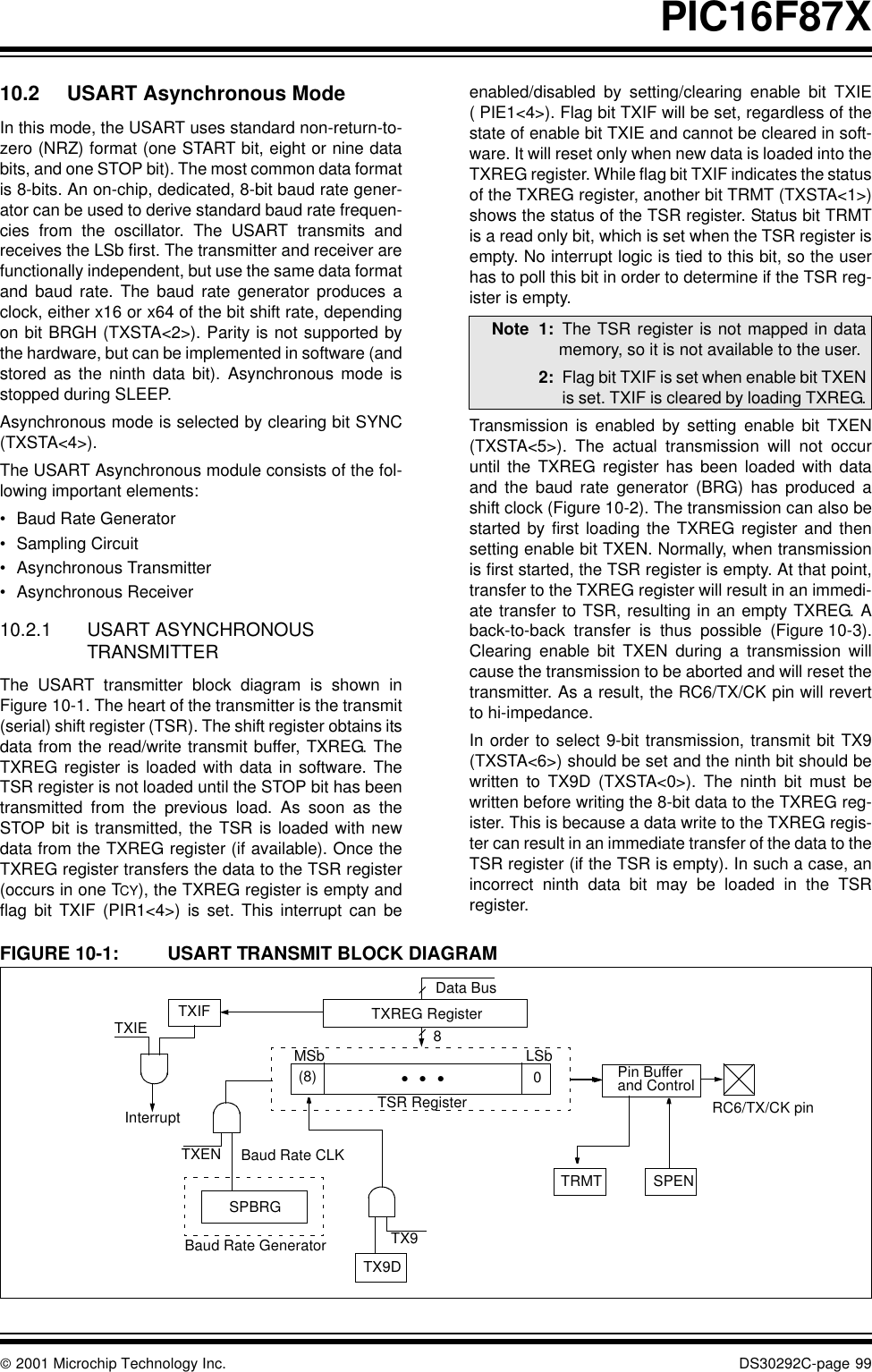  2001 Microchip Technology Inc. DS30292C-page 99PIC16F87X10.2 USART Asynchronous ModeIn this mode, the USART uses standard non-return-to-zero (NRZ) format (one START bit, eight or nine databits, and one STOP bit). The most common data formatis 8-bits. An on-chip, dedicated, 8-bit baud rate gener-ator can be used to derive standard baud rate frequen-cies from the oscillator. The USART transmits andreceives the LSb first. The transmitter and receiver arefunctionally independent, but use the same data formatand baud rate. The baud rate generator produces aclock, either x16 or x64 of the bit shift rate, dependingon bit BRGH (TXSTA&lt;2&gt;). Parity is not supported bythe hardware, but can be implemented in software (andstored as the ninth data bit). Asynchronous mode isstopped during SLEEP.Asynchronous mode is selected by clearing bit SYNC(TXSTA&lt;4&gt;). The USART Asynchronous module consists of the fol-lowing important elements:•Baud Rate Generator•Sampling Circuit•Asynchronous Transmitter•Asynchronous Receiver10.2.1 USART ASYNCHRONOUS TRANSMITTERThe USART transmitter block diagram is shown inFigure 10-1. The heart of the transmitter is the transmit(serial) shift register (TSR). The shift register obtains itsdata from the read/write transmit buffer, TXREG. TheTXREG register is loaded with data in software. TheTSR register is not loaded until the STOP bit has beentransmitted from the previous load. As soon as theSTOP bit is transmitted, the TSR is loaded with newdata from the TXREG register (if available). Once theTXREG register transfers the data to the TSR register(occurs in one TCY), the TXREG register is empty andflag bit TXIF (PIR1&lt;4&gt;) is set. This interrupt can beenabled/disabled by setting/clearing enable bit TXIE( PIE1&lt;4&gt;). Flag bit TXIF will be set, regardless of thestate of enable bit TXIE and cannot be cleared in soft-ware. It will reset only when new data is loaded into theTXREG register. While flag bit TXIF indicates the statusof the TXREG register, another bit TRMT (TXSTA&lt;1&gt;)shows the status of the TSR register. Status bit TRMTis a read only bit, which is set when the TSR register isempty. No interrupt logic is tied to this bit, so the userhas to poll this bit in order to determine if the TSR reg-ister is empty.Transmission is enabled by setting enable bit TXEN(TXSTA&lt;5&gt;). The actual transmission will not occuruntil the TXREG register has been loaded with dataand the baud rate generator (BRG) has produced ashift clock (Figure 10-2). The transmission can also bestarted by first loading the TXREG register and thensetting enable bit TXEN. Normally, when transmissionis first started, the TSR register is empty. At that point,transfer to the TXREG register will result in an immedi-ate transfer to TSR, resulting in an empty TXREG. Aback-to-back transfer is thus possible (Figure 10-3).Clearing enable bit TXEN during a transmission willcause the transmission to be aborted and will reset thetransmitter. As a result, the RC6/TX/CK pin will revertto hi-impedance.In order to select 9-bit transmission, transmit bit TX9(TXSTA&lt;6&gt;) should be set and the ninth bit should bewritten to TX9D (TXSTA&lt;0&gt;). The ninth bit must bewritten before writing the 8-bit data to the TXREG reg-ister. This is because a data write to the TXREG regis-ter can result in an immediate transfer of the data to theTSR register (if the TSR is empty). In such a case, anincorrect ninth data bit may be loaded in the TSRregister.FIGURE 10-1: USART TRANSMIT BLOCK DIAGRAMNote 1: The TSR register is not mapped in datamemory, so it is not available to the user.2: Flag bit TXIF is set when enable bit TXENis set. TXIF is cleared by loading TXREG.TXIFTXIEInterruptTXEN Baud Rate CLKSPBRGBaud Rate GeneratorTX9DMSb LSbData BusTXREG RegisterTSR Register(8) 0TX9TRMT SPENRC6/TX/CK pinPin Bufferand Control8•   •   •