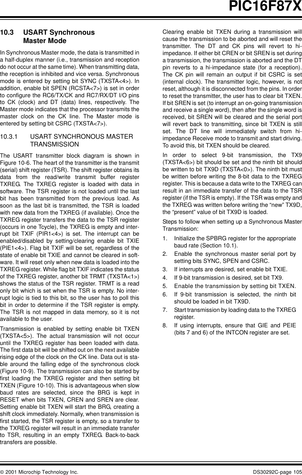  2001 Microchip Technology Inc. DS30292C-page 105PIC16F87X10.3 USART Synchronous Master ModeIn Synchronous Master mode, the data is transmitted ina half-duplex manner (i.e., transmission and receptiondo not occur at the same time). When transmitting data,the reception is inhibited and vice versa. Synchronousmode is entered by setting bit SYNC (TXSTA&lt;4&gt;). Inaddition, enable bit SPEN (RCSTA&lt;7&gt;) is set in orderto configure the RC6/TX/CK and RC7/RX/DT I/O pinsto CK (clock) and DT (data) lines, respectively. TheMaster mode indicates that the processor transmits themaster clock on the CK line. The Master mode isentered by setting bit CSRC (TXSTA&lt;7&gt;).10.3.1 USART SYNCHRONOUS MASTER TRANSMISSIONThe USART transmitter block diagram is shown inFigure 10-6. The heart of the transmitter is the transmit(serial) shift register (TSR). The shift register obtains itsdata from the read/write transmit buffer registerTXREG. The TXREG register is loaded with data insoftware. The TSR register is not loaded until the lastbit has been transmitted from the previous load. Assoon as the last bit is transmitted, the TSR is loadedwith new data from the TXREG (if available). Once theTXREG register transfers the data to the TSR register(occurs in one Tcycle), the TXREG is empty and inter-rupt bit TXIF (PIR1&lt;4&gt;) is set. The interrupt can beenabled/disabled by setting/clearing enable bit TXIE(PIE1&lt;4&gt;). Flag bit TXIF will be set, regardless of thestate of enable bit TXIE and cannot be cleared in soft-ware. It will reset only when new data is loaded into theTXREG register. While flag bit TXIF indicates the statusof the TXREG register, another bit TRMT (TXSTA&lt;1&gt;)shows the status of the TSR register. TRMT is a readonly bit which is set when the TSR is empty. No inter-rupt logic is tied to this bit, so the user has to poll thisbit in order to determine if the TSR register is empty.The TSR is not mapped in data memory, so it is notavailable to the user.Transmission is enabled by setting enable bit TXEN(TXSTA&lt;5&gt;). The actual transmission will not occuruntil the TXREG register has been loaded with data.The first data bit will be shifted out on the next availablerising edge of the clock on the CK line. Data out is sta-ble around the falling edge of the synchronous clock(Figure 10-9). The transmission can also be started byfirst loading the TXREG register and then setting bitTXEN (Figure 10-10). This is advantageous when slowbaud rates are selected, since the BRG is kept inRESET when bits TXEN, CREN and SREN are clear.Setting enable bit TXEN will start the BRG, creating ashift clock immediately. Normally, when transmission isfirst started, the TSR register is empty, so a transfer tothe TXREG register will result in an immediate transferto TSR, resulting in an empty TXREG. Back-to-backtransfers are possible.Clearing enable bit TXEN during a transmission willcause the transmission to be aborted and will reset thetransmitter. The DT and CK pins will revert to hi-impedance. If either bit CREN or bit SREN is set duringa transmission, the transmission is aborted and the DTpin reverts to a hi-impedance state (for a reception).The CK pin will remain an output if bit CSRC is set(internal clock). The transmitter logic, however, is notreset, although it is disconnected from the pins. In orderto reset the transmitter, the user has to clear bit TXEN.If bit SREN is set (to interrupt an on-going transmissionand receive a single word), then after the single word isreceived, bit SREN will be cleared and the serial portwill revert back to transmitting, since bit TXEN is stillset. The DT line will immediately switch from hi-impedance Receive mode to transmit and start driving.To avoid this, bit TXEN should be cleared. In order to select 9-bit transmission, the TX9(TXSTA&lt;6&gt;) bit should be set and the ninth bit shouldbe written to bit TX9D (TXSTA&lt;0&gt;). The ninth bit mustbe written before writing the 8-bit data to the TXREGregister. This is because a data write to the TXREG canresult in an immediate transfer of the data to the TSRregister (if the TSR is empty). If the TSR was empty andthe TXREG was written before writing the “new” TX9D,the “present” value of bit TX9D is loaded.Steps to follow when setting up a Synchronous MasterTransmission:1. Initialize the SPBRG register for the appropriatebaud rate (Section 10.1).2. Enable the synchronous master serial port bysetting bits SYNC, SPEN and CSRC.3. If interrupts are desired, set enable bit TXIE.4. If 9-bit transmission is desired, set bit TX9.5. Enable the transmission by setting bit TXEN.6. If 9-bit transmission is selected, the ninth bitshould be loaded in bit TX9D.7. Start transmission by loading data to the TXREGregister.8. If using interrupts, ensure that GIE and PEIE(bits 7 and 6) of the INTCON register are set.