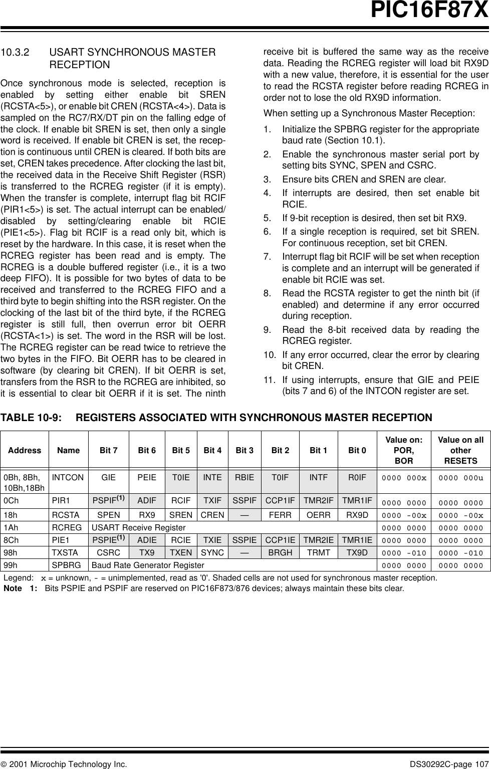  2001 Microchip Technology Inc. DS30292C-page 107PIC16F87X10.3.2 USART SYNCHRONOUS MASTER RECEPTIONOnce synchronous mode is selected, reception isenabled by setting either enable bit SREN(RCSTA&lt;5&gt;), or enable bit CREN (RCSTA&lt;4&gt;). Data issampled on the RC7/RX/DT pin on the falling edge ofthe clock. If enable bit SREN is set, then only a singleword is received. If enable bit CREN is set, the recep-tion is continuous until CREN is cleared. If both bits areset, CREN takes precedence. After clocking the last bit,the received data in the Receive Shift Register (RSR)is transferred to the RCREG register (if it is empty).When the transfer is complete, interrupt flag bit RCIF(PIR1&lt;5&gt;) is set. The actual interrupt can be enabled/disabled by setting/clearing enable bit RCIE(PIE1&lt;5&gt;). Flag bit RCIF is a read only bit, which isreset by the hardware. In this case, it is reset when theRCREG register has been read and is empty. TheRCREG is a double buffered register (i.e., it is a twodeep FIFO). It is possible for two bytes of data to bereceived and transferred to the RCREG FIFO and athird byte to begin shifting into the RSR register. On theclocking of the last bit of the third byte, if the RCREGregister is still full, then overrun error bit OERR(RCSTA&lt;1&gt;) is set. The word in the RSR will be lost.The RCREG register can be read twice to retrieve thetwo bytes in the FIFO. Bit OERR has to be cleared insoftware (by clearing bit CREN). If bit OERR is set,transfers from the RSR to the RCREG are inhibited, soit is essential to clear bit OERR if it is set. The ninthreceive bit is buffered the same way as the receivedata. Reading the RCREG register will load bit RX9Dwith a new value, therefore, it is essential for the userto read the RCSTA register before reading RCREG inorder not to lose the old RX9D information. When setting up a Synchronous Master Reception:1. Initialize the SPBRG register for the appropriatebaud rate (Section 10.1).2. Enable the synchronous master serial port bysetting bits SYNC, SPEN and CSRC.3. Ensure bits CREN and SREN are clear.4. If interrupts are desired, then set enable bitRCIE.5. If 9-bit reception is desired, then set bit RX9.6. If a single reception is required, set bit SREN.For continuous reception, set bit CREN.7. Interrupt flag bit RCIF will be set when receptionis complete and an interrupt will be generated ifenable bit RCIE was set.8. Read the RCSTA register to get the ninth bit (ifenabled) and determine if any error occurredduring reception.9. Read the 8-bit received data by reading theRCREG register.10. If any error occurred, clear the error by clearingbit CREN.11. If using interrupts, ensure that GIE and PEIE(bits 7 and 6) of the INTCON register are set.TABLE 10-9: REGISTERS ASSOCIATED WITH SYNCHRONOUS MASTER RECEPTIONAddress Name Bit 7 Bit 6 Bit 5 Bit 4 Bit 3 Bit 2 Bit 1 Bit 0 Value on: POR,BORValue on all other RESETS0Bh, 8Bh, 10Bh,18BhINTCON GIE PEIE T0IE INTE RBIE T0IF INTF R0IF 0000 000x 0000 000u0Ch PIR1 PSPIF(1) ADIF RCIF TXIF SSPIF CCP1IF TMR2IF TMR1IF 0000 0000 0000 000018h RCSTA SPEN RX9 SREN CREN —FERR OERR RX9D 0000 -00x 0000 -00x1Ah RCREG USART Receive Register 0000 0000 0000 00008Ch PIE1 PSPIE(1) ADIE RCIE TXIE SSPIE CCP1IE TMR2IE TMR1IE 0000 0000 0000 000098h TXSTA CSRC TX9 TXEN SYNC —BRGH TRMT TX9D 0000 -010 0000 -01099h SPBRG Baud Rate Generator Register 0000 0000 0000 0000Legend: x = unknown, - = unimplemented, read as &apos;0&apos;. Shaded cells are not used for synchronous master reception.Note 1: Bits PSPIE and PSPIF are reserved on PIC16F873/876 devices; always maintain these bits clear.