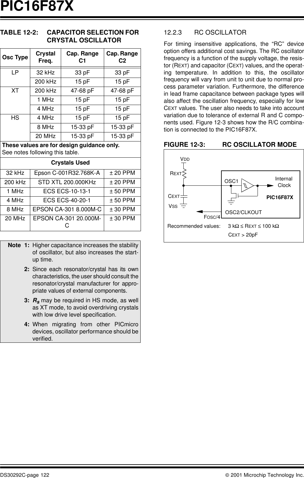 PIC16F87XDS30292C-page 122  2001 Microchip Technology Inc.TABLE 12-2: CAPACITOR SELECTION FOR CRYSTAL OSCILLATOR  12.2.3 RC OSCILLATORFor timing insensitive applications, the “RC” deviceoption offers additional cost savings. The RC oscillatorfrequency is a function of the supply voltage, the resis-tor (REXT) and capacitor (CEXT) values, and the operat-ing temperature. In addition to this, the oscillatorfrequency will vary from unit to unit due to normal pro-cess parameter variation. Furthermore, the differencein lead frame capacitance between package types willalso affect the oscillation frequency, especially for lowCEXT values. The user also needs to take into accountvariation due to tolerance of external R and C compo-nents used. Figure 12-3 shows how the R/C combina-tion is connected to the PIC16F87X. FIGURE 12-3: RC OSCILLATOR MODEOsc Type Crystal Freq. Cap. Range C1 Cap. Range C2LP 32 kHz 33 pF 33 pF200 kHz 15 pF 15 pFXT 200 kHz 47-68 pF 47-68 pF1 MHz 15 pF 15 pF4 MHz 15 pF 15 pFHS 4 MHz 15 pF 15 pF8 MHz 15-33 pF 15-33 pF20 MHz 15-33 pF 15-33 pFThese values are for design guidance only. See notes following this table.Crystals Used32 kHz Epson C-001R32.768K-A ± 20 PPM200 kHz STD XTL 200.000KHz ± 20 PPM1 MHz ECS ECS-10-13-1 ± 50 PPM4 MHz ECS ECS-40-20-1 ± 50 PPM8 MHz EPSON CA-301 8.000M-C ± 30 PPM20 MHz EPSON CA-301 20.000M-C± 30 PPMNote 1: Higher capacitance increases the stabilityof oscillator, but also increases the start-up time. 2: Since each resonator/crystal has its owncharacteristics, the user should consult theresonator/crystal manufacturer for appro-priate values of external components.3: Rs may be required in HS mode, as wellas XT mode, to avoid overdriving crystalswith low drive level specification.4: When migrating from other PICmicrodevices, oscillator performance should beverified.OSC2/CLKOUTCEXTREXTPIC16F87XOSC1FOSC/4InternalClockVDDVSSRecommended values: 3 kΩ ≤ REXT ≤ 100 kΩCEXT &gt; 20pF