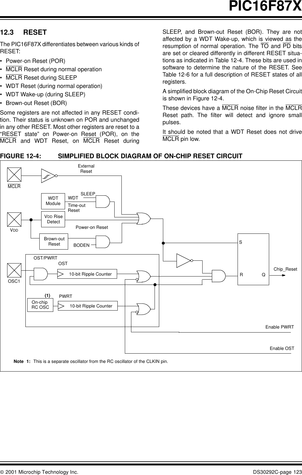  2001 Microchip Technology Inc. DS30292C-page 123PIC16F87X12.3 RESETThe PIC16F87X differentiates between various kinds ofRESET: •Power-on Reset (POR)•MCLR Reset during normal operation•MCLR Reset during SLEEP•WDT Reset (during normal operation)•WDT Wake-up (during SLEEP)•Brown-out Reset (BOR)Some registers are not affected in any RESET condi-tion. Their status is unknown on POR and unchangedin any other RESET. Most other registers are reset to a“RESET state” on Power-on Reset (POR), on theMCLR and WDT Reset, on MCLR Reset duringSLEEP, and Brown-out Reset (BOR). They are notaffected by a WDT Wake-up, which is viewed as theresumption of normal operation. The TO and PD bitsare set or cleared differently in different RESET situa-tions as indicated in Table 12-4. These bits are used insoftware to determine the nature of the RESET. SeeTable 12-6 for a full description of RESET states of allregisters.A simplified block diagram of the On-Chip Reset Circuitis shown in Figure 12-4.These devices have a MCLR noise filter in the MCLRReset path. The filter will detect and ignore smallpulses.It should be noted that a WDT Reset does not driveMCLR pin low.FIGURE 12-4: SIMPLIFIED BLOCK DIAGRAM OF ON-CHIP RESET CIRCUITSRQExternalResetMCLRVDDOSC1WDTModuleVDD RiseDetectOST/PWRTOn-chip RC OSC WDTTime-outPower-on ResetOST10-bit Ripple CounterPWRTChip_Reset10-bit Ripple CounterResetEnable OSTEnable PWRTSLEEPNote 1: This is a separate oscillator from the RC oscillator of the CLKIN pin.Brown-outReset BODEN(1)
