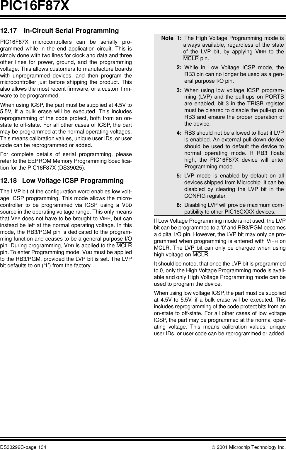 PIC16F87XDS30292C-page 134  2001 Microchip Technology Inc.12.17  In-Circuit Serial ProgrammingPIC16F87X microcontrollers can be serially pro-grammed while in the end application circuit. This issimply done with two lines for clock and data and threeother lines for power, ground, and the programmingvoltage. This allows customers to manufacture boardswith unprogrammed devices, and then program themicrocontroller just before shipping the product. Thisalso allows the most recent firmware, or a custom firm-ware to be programmed.When using ICSP, the part must be supplied at 4.5V to5.5V, if a bulk erase will be executed. This includesreprogramming of the code protect, both from an on-state to off-state. For all other cases of ICSP, the partmay be programmed at the normal operating voltages.This means calibration values, unique user IDs, or usercode can be reprogrammed or added.For complete details of serial programming, pleaserefer to the EEPROM Memory Programming Specifica-tion for the PIC16F87X (DS39025).12.18 Low Voltage ICSP ProgrammingThe LVP bit of the configuration word enables low volt-age ICSP programming. This mode allows the micro-controller to be programmed via ICSP using a VDDsource in the operating voltage range. This only meansthat VPP does not have to be brought to VIHH, but caninstead be left at the normal operating voltage. In thismode, the RB3/PGM pin is dedicated to the program-ming function and ceases to be a general purpose I/Opin. During programming, VDD is applied to the MCLRpin. To enter Programming mode, VDD must be appliedto the RB3/PGM, provided the LVP bit is set. The LVPbit defaults to on (‘1’) from the factory.   If Low Voltage Programming mode is not used, the LVPbit can be programmed to a &apos;0&apos; and RB3/PGM becomesa digital I/O pin. However, the LVP bit may only be pro-grammed when programming is entered with VIHH onMCLR. The LVP bit can only be charged when usinghigh voltage on MCLR.It should be noted, that once the LVP bit is programmedto 0, only the High Voltage Programming mode is avail-able and only High Voltage Programming mode can beused to program the device.When using low voltage ICSP, the part must be suppliedat 4.5V to 5.5V, if a bulk erase will be executed. Thisincludes reprogramming of the code protect bits from anon-state to off-state. For all other cases of low voltageICSP, the part may be programmed at the normal oper-ating voltage. This means calibration values, uniqueuser IDs, or user code can be reprogrammed or added.Note 1: The High Voltage Programming mode isalways available, regardless of the stateof the LVP bit, by applying VIHH to theMCLR pin.2: While in Low Voltage ICSP mode, theRB3 pin can no longer be used as a gen-eral purpose I/O pin.3: When using low voltage ICSP program-ming (LVP) and the pull-ups on PORTBare enabled, bit 3 in the TRISB registermust be cleared to disable the pull-up onRB3 and ensure the proper operation ofthe device.4: RB3 should not be allowed to float if LVPis enabled. An external pull-down deviceshould be used to default the device tonormal operating mode. If RB3 floatshigh, the PIC16F87X device will enterProgramming mode.5: LVP mode is enabled by default on alldevices shipped from Microchip. It can bedisabled by clearing the LVP bit in theCONFIG register.6: Disabling LVP will provide maximum com-patibility to other PIC16CXXX devices.
