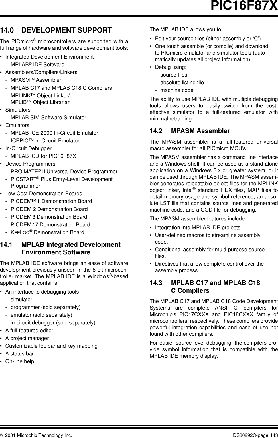  2001 Microchip Technology Inc. DS30292C-page 143PIC16F87X14.0 DEVELOPMENT SUPPORTThe PICmicro® microcontrollers are supported with afull range of hardware and software development tools:•Integrated Development Environment- MPLAB® IDE Software•Assemblers/Compilers/Linkers- MPASMTM Assembler- MPLAB C17 and MPLAB C18 C Compilers-MPLINKTM Object Linker/MPLIBTM Object Librarian•Simulators- MPLAB SIM Software Simulator•Emulators- MPLAB ICE 2000 In-Circuit Emulator- ICEPIC™ In-Circuit Emulator•In-Circuit Debugger- MPLAB ICD for PIC16F87X•Device Programmers-PRO MATE® II Universal Device Programmer- PICSTART® Plus Entry-Level DevelopmentProgrammer•Low Cost Demonstration Boards- PICDEMTM 1 Demonstration Board- PICDEM 2 Demonstration Board- PICDEM 3 Demonstration Board- PICDEM 17 Demonstration Board-KEELOQ® Demonstration Board14.1 MPLAB Integrated Development Environment SoftwareThe MPLAB IDE software brings an ease of softwaredevelopment previously unseen in the 8-bit microcon-troller market. The MPLAB IDE is a Windows®-basedapplication that contains:•An interface to debugging tools- simulator- programmer (sold separately)- emulator (sold separately)- in-circuit debugger (sold separately)•A full-featured editor•A project manager•Customizable toolbar and key mapping•A status bar•On-line helpThe MPLAB IDE allows you to:•Edit your source files (either assembly or ‘C’)•One touch assemble (or compile) and download to PICmicro emulator and simulator tools (auto-matically updates all project information)•Debug using:- source files- absolute listing file- machine codeThe ability to use MPLAB IDE with multiple debuggingtools allows users to easily switch from the cost-effective simulator to a full-featured emulator withminimal retraining.14.2 MPASM AssemblerThe MPASM assembler is a full-featured universalmacro assembler for all PICmicro MCU’s.The MPASM assembler has a command line interfaceand a Windows shell. It can be used as a stand-aloneapplication on a Windows 3.x or greater system, or itcan be used through MPLAB IDE. The MPASM assem-bler generates relocatable object files for the MPLINKobject linker, Intel® standard HEX files, MAP files todetail memory usage and symbol reference, an abso-lute LST file that contains source lines and generatedmachine code, and a COD file for debugging.The MPASM assembler features include:•Integration into MPLAB IDE projects.•User-defined macros to streamline assembly code.•Conditional assembly for multi-purpose source files.•Directives that allow complete control over the assembly process.14.3 MPLAB C17 and MPLAB C18 C CompilersThe MPLAB C17 and MPLAB C18 Code DevelopmentSystems are complete ANSI ‘C’ compilers forMicrochip’s PIC17CXXX and PIC18CXXX family ofmicrocontrollers, respectively. These compilers providepowerful integration capabilities and ease of use notfound with other compilers.For easier source level debugging, the compilers pro-vide symbol information that is compatible with theMPLAB IDE memory display.