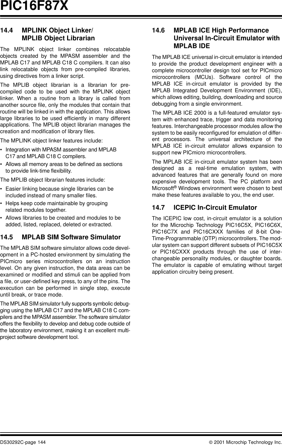 PIC16F87XDS30292C-page 144  2001 Microchip Technology Inc.14.4 MPLINK Object Linker/MPLIB Object LibrarianThe MPLINK object linker combines relocatableobjects created by the MPASM assembler and theMPLAB C17 and MPLAB C18 C compilers. It can alsolink relocatable objects from pre-compiled libraries,using directives from a linker script.The MPLIB object librarian is a librarian for pre-compiled code to be used with the MPLINK objectlinker. When a routine from a library is called fromanother source file, only the modules that contain thatroutine will be linked in with the application. This allowslarge libraries to be used efficiently in many differentapplications. The MPLIB object librarian manages thecreation and modification of library files.The MPLINK object linker features include:•Integration with MPASM assembler and MPLAB C17 and MPLAB C18 C compilers.•Allows all memory areas to be defined as sections to provide link-time flexibility.The MPLIB object librarian features include:•Easier linking because single libraries can be included instead of many smaller files.•Helps keep code maintainable by grouping related modules together.•Allows libraries to be created and modules to be added, listed, replaced, deleted or extracted.14.5 MPLAB SIM Software SimulatorThe MPLAB SIM software simulator allows code devel-opment in a PC-hosted environment by simulating thePICmicro series microcontrollers on an instructionlevel. On any given instruction, the data areas can beexamined or modified and stimuli can be applied froma file, or user-defined key press, to any of the pins. Theexecution can be performed in single step, executeuntil break, or trace mode.The MPLAB SIM simulator fully supports symbolic debug-ging using the MPLAB C17 and the MPLAB C18 C com-pilers and the MPASM assembler. The software simulatoroffers the flexibility to develop and debug code outside ofthe laboratory environment, making it an excellent multi-project software development tool.14.6 MPLAB ICE High Performance Universal In-Circuit Emulator with MPLAB IDEThe MPLAB ICE universal in-circuit emulator is intendedto provide the product development engineer with acomplete microcontroller design tool set for PICmicromicrocontrollers (MCUs). Software control of theMPLAB ICE in-circuit emulator is provided by theMPLAB Integrated Development Environment (IDE),which allows editing, building, downloading and sourcedebugging from a single environment.The MPLAB ICE 2000 is a full-featured emulator sys-tem with enhanced trace, trigger and data monitoringfeatures. Interchangeable processor modules allow thesystem to be easily reconfigured for emulation of differ-ent processors. The universal architecture of theMPLAB ICE in-circuit emulator allows expansion tosupport new PICmicro microcontrollers.The MPLAB ICE in-circuit emulator system has beendesigned as a real-time emulation system, withadvanced features that are generally found on moreexpensive development tools. The PC platform andMicrosoft® Windows environment were chosen to bestmake these features available to you, the end user.14.7 ICEPIC In-Circuit EmulatorThe ICEPIC low cost, in-circuit emulator is a solutionfor the Microchip Technology PIC16C5X, PIC16C6X,PIC16C7X and PIC16CXXX families of 8-bit One-Time-Programmable (OTP) microcontrollers. The mod-ular system can support different subsets of PIC16C5Xor PIC16CXXX products through the use of inter-changeable personality modules, or daughter boards.The emulator is capable of emulating without targetapplication circuitry being present.