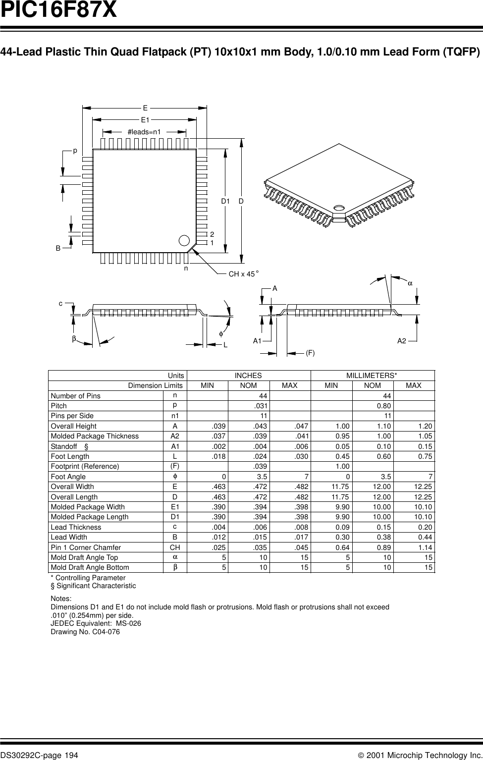 PIC16F87XDS30292C-page 194  2001 Microchip Technology Inc.44-Lead Plastic Thin Quad Flatpack (PT) 10x10x1 mm Body, 1.0/0.10 mm Lead Form (TQFP)* Controlling ParameterNotes:Dimensions D1 and E1 do not include mold flash or protrusions. Mold flash or protrusions shall not exceed .010” (0.254mm) per side.JEDEC Equivalent:  MS-026Drawing No. C04-0761.140.890.64.045.035.025CHPin 1 Corner Chamfer1.00.039(F)Footprint (Reference)(F)AA1 A2αEE1#leads=n1pBD1 Dn12φcβLUnits INCHES MILLIMETERS*Dimension Limits MIN NOM MAX MIN NOM MAXNumber of Pins n44 44Pitch p.031 0.80Overall Height A .039 .043 .047 1.00 1.10 1.20Molded Package Thickness A2 .037 .039 .041 0.95 1.00 1.05Standoff §A1 .002 .004 .006 0.05 0.10 0.15Foot Length L .018 .024 .030 0.45 0.60 0.75Foot Angle φ03.5 7 03.5 7Overall Width E .463 .472 .482 11.75 12.00 12.25Overall Length D .463 .472 .482 11.75 12.00 12.25Molded Package Width E1 .390 .394 .398 9.90 10.00 10.10Molded Package Length D1 .390 .394 .398 9.90 10.00 10.10Pins per Side n1 11 11Lead Thickness c.004 .006 .008 0.09 0.15 0.20Lead Width B .012 .015 .017 0.30 0.38 0.44Mold Draft Angle Top α51015 51015Mold Draft Angle Bottom β51015 51015CH x 45 °§ Significant Characteristic