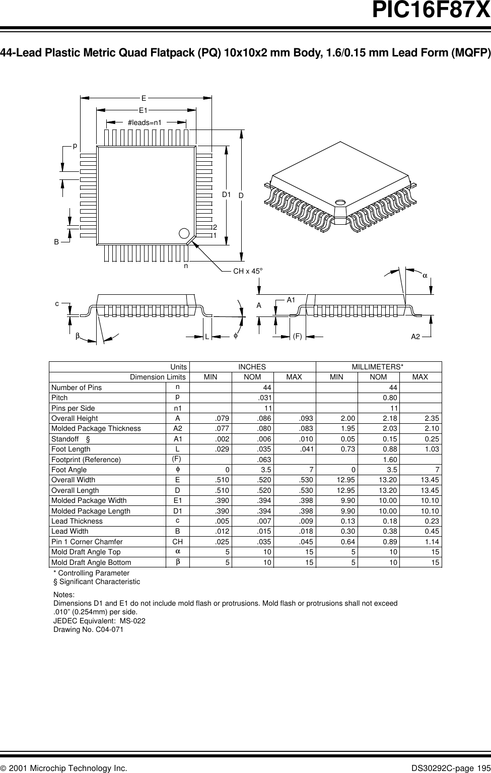  2001 Microchip Technology Inc. DS30292C-page 195PIC16F87X44-Lead Plastic Metric Quad Flatpack (PQ) 10x10x2 mm Body, 1.6/0.15 mm Lead Form (MQFP)* Controlling ParameterNotes:Dimensions D1 and E1 do not include mold flash or protrusions. Mold flash or protrusions shall not exceed .010” (0.254mm) per side.JEDEC Equivalent:  MS-022Drawing No. C04-071BD1ECH1510515105βMold Draft Angle Bottom1510515105αMold Draft Angle Top0.450.380.30.018.015.012Lead Width0.230.180.13.009.007.005cLead Thickness1111n1Pins per Side10.1010.009.90.398.394.390Molded Package Length10.1010.009.90.398.394.390E1Molded Package Width13.4513.2012.95.530.520.510DOverall Length13.4513.2012.95.530.520.510Overall Width73.5073.50φFoot Angle1.030.880.73.041.035.029LFoot Length0.250.150.05.010.006.002A1Standoff §2.102.031.95.083.080.077A2Molded Package Thickness2.35.093AOverall Height0.80.031pPitch4444nNumber of PinsMAXNOMMINMAXNOMMINDimension LimitsMILLIMETERS*INCHESUnits21nD1 DBpEE1#leads=n1cβφαA2ACH x 45°LPin 1 Corner ChamferFootprint (Reference) (F)  .063 1.60.025 .035 .045 0.64 0.89 1.14(F)A1.079 .086 2.00 2.18§ Significant Characteristic