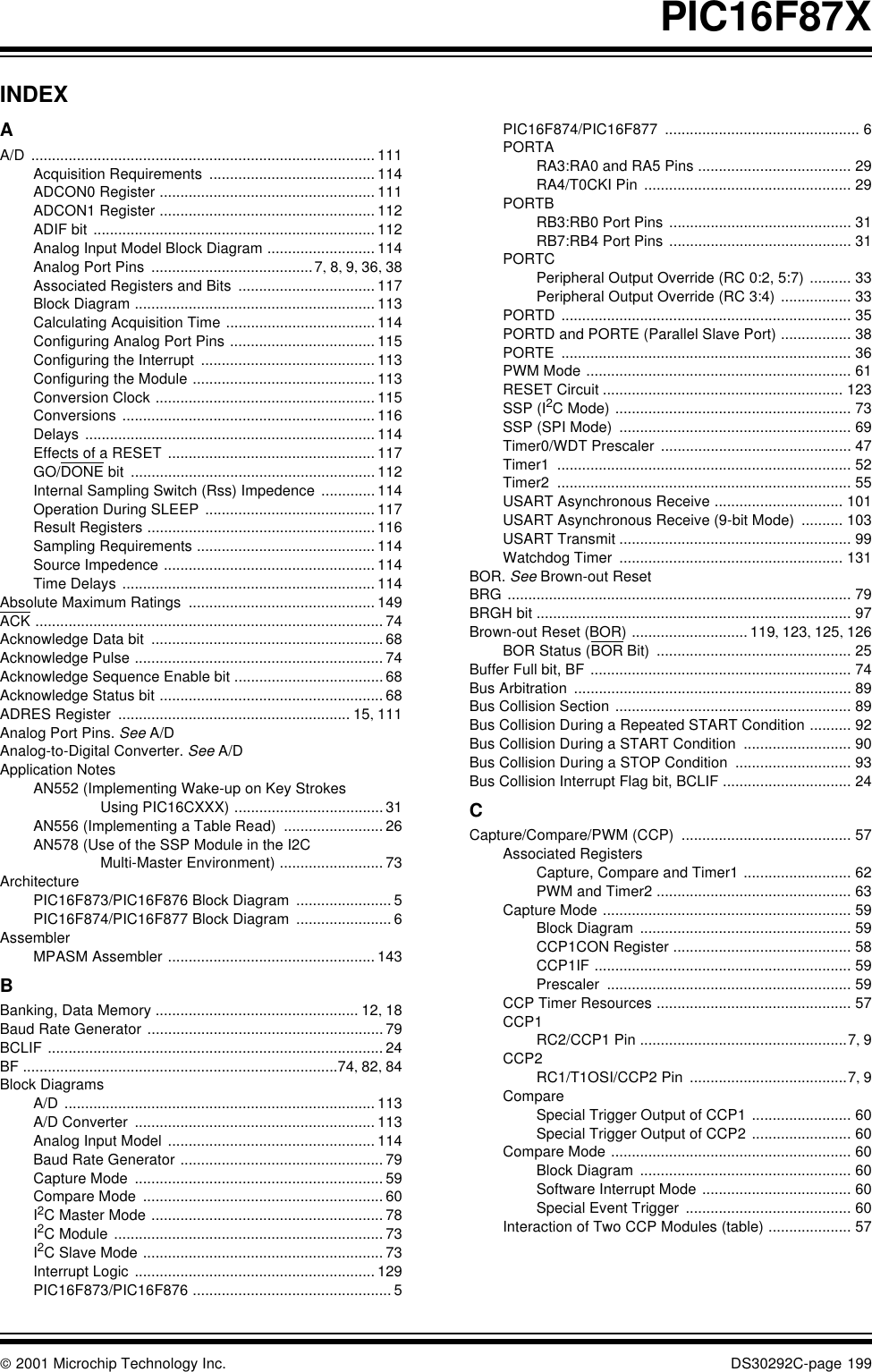  2001 Microchip Technology Inc. DS30292C-page 199PIC16F87XINDEXAA/D ................................................................................... 111Acquisition Requirements ........................................ 114ADCON0 Register .................................................... 111ADCON1 Register .................................................... 112ADIF bit .................................................................... 112Analog Input Model Block Diagram .......................... 114Analog Port Pins .......................................7, 8, 9, 36, 38Associated Registers and Bits ................................. 117Block Diagram .......................................................... 113Calculating Acquisition Time ....................................114Configuring Analog Port Pins ................................... 115Configuring the Interrupt .......................................... 113Configuring the Module ............................................ 113Conversion Clock ..................................................... 115Conversions ............................................................. 116Delays ...................................................................... 114Effects of a RESET .................................................. 117GO/DONE bit ...........................................................112Internal Sampling Switch (Rss) Impedence .............114Operation During SLEEP ......................................... 117Result Registers .......................................................116Sampling Requirements ........................................... 114Source Impedence ................................................... 114Time Delays ............................................................. 114Absolute Maximum Ratings ............................................. 149ACK .................................................................................... 74Acknowledge Data bit ........................................................ 68Acknowledge Pulse ............................................................ 74Acknowledge Sequence Enable bit ....................................68Acknowledge Status bit ...................................................... 68ADRES Register ........................................................ 15, 111Analog Port Pins. See A/DAnalog-to-Digital Converter. See A/DApplication NotesAN552 (Implementing Wake-up on Key Strokes Using PIC16CXXX) ....................................31AN556 (Implementing a Table Read) ........................ 26AN578 (Use of the SSP Module in the I2C Multi-Master Environment) ......................... 73ArchitecturePIC16F873/PIC16F876 Block Diagram ....................... 5PIC16F874/PIC16F877 Block Diagram ....................... 6AssemblerMPASM Assembler .................................................. 143BBanking, Data Memory ................................................. 12, 18Baud Rate Generator .........................................................79BCLIF ................................................................................. 24BF ............................................................................74, 82, 84Block DiagramsA/D ........................................................................... 113A/D Converter .......................................................... 113Analog Input Model .................................................. 114Baud Rate Generator ................................................. 79Capture Mode ............................................................ 59Compare Mode .......................................................... 60I2C Master Mode ........................................................ 78I2C Module ................................................................. 73I2C Slave Mode .......................................................... 73Interrupt Logic .......................................................... 129PIC16F873/PIC16F876 ................................................ 5PIC16F874/PIC16F877 ............................................... 6PORTARA3:RA0 and RA5 Pins ..................................... 29RA4/T0CKI Pin .................................................. 29PORTBRB3:RB0 Port Pins ............................................ 31RB7:RB4 Port Pins ............................................ 31PORTCPeripheral Output Override (RC 0:2, 5:7) .......... 33Peripheral Output Override (RC 3:4) ................. 33PORTD ...................................................................... 35PORTD and PORTE (Parallel Slave Port) ................. 38PORTE ...................................................................... 36PWM Mode ................................................................ 61RESET Circuit .......................................................... 123SSP (I2C Mode) ......................................................... 73SSP (SPI Mode) ........................................................ 69Timer0/WDT Prescaler .............................................. 47Timer1 ....................................................................... 52Timer2 ....................................................................... 55USART Asynchronous Receive ............................... 101USART Asynchronous Receive (9-bit Mode) .......... 103USART Transmit ........................................................ 99Watchdog Timer ...................................................... 131BOR. See Brown-out ResetBRG ................................................................................... 79BRGH bit ............................................................................ 97Brown-out Reset (BOR) ............................ 119, 123, 125, 126BOR Status (BOR Bit) ............................................... 25Buffer Full bit, BF ............................................................... 74Bus Arbitration ................................................................... 89Bus Collision Section ......................................................... 89Bus Collision During a Repeated START Condition .......... 92Bus Collision During a START Condition .......................... 90Bus Collision During a STOP Condition ............................ 93Bus Collision Interrupt Flag bit, BCLIF ............................... 24CCapture/Compare/PWM (CCP) ......................................... 57Associated RegistersCapture, Compare and Timer1 .......................... 62PWM and Timer2 ............................................... 63Capture Mode ............................................................ 59Block Diagram ................................................... 59CCP1CON Register ........................................... 58CCP1IF .............................................................. 59Prescaler ........................................................... 59CCP Timer Resources ............................................... 57CCP1RC2/CCP1 Pin ..................................................7, 9CCP2RC1/T1OSI/CCP2 Pin ......................................7, 9CompareSpecial Trigger Output of CCP1 ........................ 60Special Trigger Output of CCP2 ........................ 60Compare Mode .......................................................... 60Block Diagram ................................................... 60Software Interrupt Mode .................................... 60Special Event Trigger ........................................ 60Interaction of Two CCP Modules (table) .................... 57