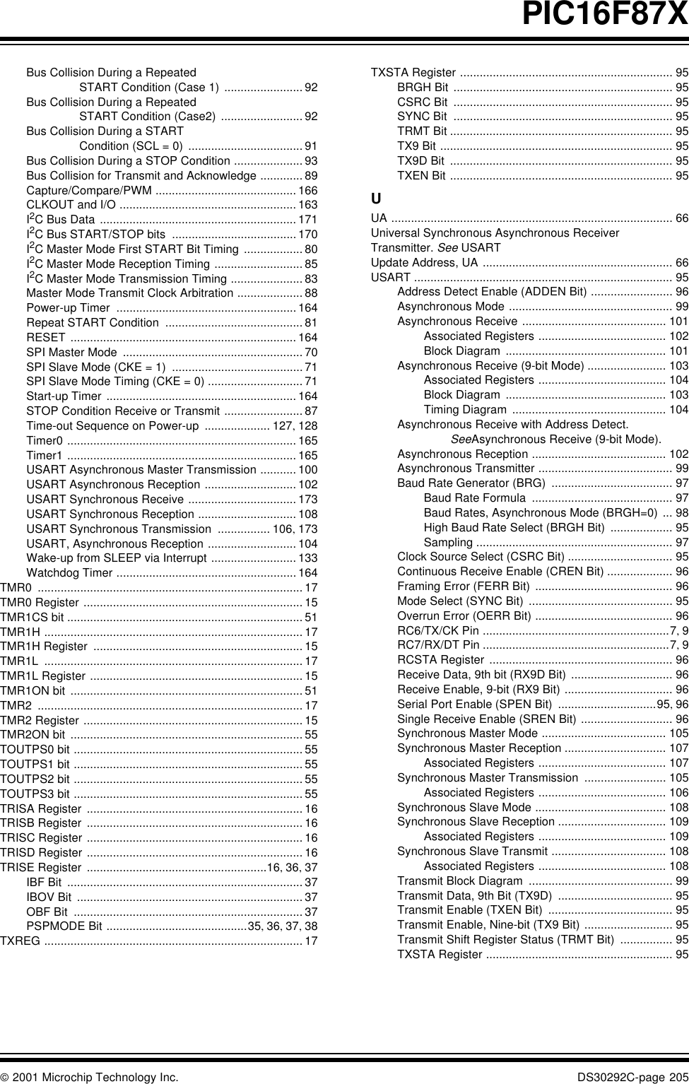  2001 Microchip Technology Inc. DS30292C-page 205PIC16F87XBus Collision During a Repeated START Condition (Case 1) ........................ 92Bus Collision During a Repeated START Condition (Case2) ......................... 92Bus Collision During a START Condition (SCL = 0) ................................... 91Bus Collision During a STOP Condition ..................... 93Bus Collision for Transmit and Acknowledge ............. 89Capture/Compare/PWM ........................................... 166CLKOUT and I/O ...................................................... 163I2C Bus Data ............................................................ 171I2C Bus START/STOP bits ......................................170I2C Master Mode First START Bit Timing .................. 80I2C Master Mode Reception Timing ........................... 85I2C Master Mode Transmission Timing ...................... 83Master Mode Transmit Clock Arbitration .................... 88Power-up Timer .......................................................164Repeat START Condition .......................................... 81RESET ..................................................................... 164SPI Master Mode ....................................................... 70SPI Slave Mode (CKE = 1) ........................................71SPI Slave Mode Timing (CKE = 0) ............................. 71Start-up Timer .......................................................... 164STOP Condition Receive or Transmit ........................ 87Time-out Sequence on Power-up .................... 127, 128Timer0 ...................................................................... 165Timer1 ...................................................................... 165USART Asynchronous Master Transmission ........... 100USART Asynchronous Reception ............................ 102USART Synchronous Receive ................................. 173USART Synchronous Reception .............................. 108USART Synchronous Transmission ................ 106, 173USART, Asynchronous Reception ........................... 104Wake-up from SLEEP via Interrupt .......................... 133Watchdog Timer .......................................................164TMR0 ................................................................................. 17TMR0 Register ................................................................... 15TMR1CS bit ........................................................................ 51TMR1H ............................................................................... 17TMR1H Register ................................................................ 15TMR1L ............................................................................... 17TMR1L Register ................................................................. 15TMR1ON bit ....................................................................... 51TMR2 ................................................................................. 17TMR2 Register ................................................................... 15TMR2ON bit ....................................................................... 55TOUTPS0 bit ...................................................................... 55TOUTPS1 bit ...................................................................... 55TOUTPS2 bit ...................................................................... 55TOUTPS3 bit ...................................................................... 55TRISA Register .................................................................. 16TRISB Register .................................................................. 16TRISC Register .................................................................. 16TRISD Register .................................................................. 16TRISE Register .......................................................16, 36, 37IBF Bit ........................................................................ 37IBOV Bit ..................................................................... 37OBF Bit ...................................................................... 37PSPMODE Bit ...........................................35, 36, 37, 38TXREG ............................................................................... 17TXSTA Register ................................................................. 95BRGH Bit ................................................................... 95CSRC Bit ................................................................... 95SYNC Bit ................................................................... 95TRMT Bit .................................................................... 95TX9 Bit ....................................................................... 95TX9D Bit .................................................................... 95TXEN Bit .................................................................... 95UUA ...................................................................................... 66Universal Synchronous Asynchronous Receiver Transmitter. See USARTUpdate Address, UA .......................................................... 66USART ............................................................................... 95Address Detect Enable (ADDEN Bit) ......................... 96Asynchronous Mode .................................................. 99Asynchronous Receive ............................................ 101Associated Registers ....................................... 102Block Diagram ................................................. 101Asynchronous Receive (9-bit Mode) ........................ 103Associated Registers ....................................... 104Block Diagram ................................................. 103Timing Diagram ............................................... 104Asynchronous Receive with Address Detect.SeeAsynchronous Receive (9-bit Mode).Asynchronous Reception ......................................... 102Asynchronous Transmitter ......................................... 99Baud Rate Generator (BRG) ..................................... 97Baud Rate Formula ........................................... 97Baud Rates, Asynchronous Mode (BRGH=0) ... 98High Baud Rate Select (BRGH Bit) ................... 95Sampling ............................................................ 97Clock Source Select (CSRC Bit) ................................ 95Continuous Receive Enable (CREN Bit) .................... 96Framing Error (FERR Bit) .......................................... 96Mode Select (SYNC Bit) ............................................ 95Overrun Error (OERR Bit) .......................................... 96RC6/TX/CK Pin .........................................................7, 9RC7/RX/DT Pin .........................................................7, 9RCSTA Register ........................................................ 96Receive Data, 9th bit (RX9D Bit) ............................... 96Receive Enable, 9-bit (RX9 Bit) ................................. 96Serial Port Enable (SPEN Bit) ..............................95, 96Single Receive Enable (SREN Bit) ............................ 96Synchronous Master Mode ...................................... 105Synchronous Master Reception ............................... 107Associated Registers ....................................... 107Synchronous Master Transmission ......................... 105Associated Registers ....................................... 106Synchronous Slave Mode ........................................ 108Synchronous Slave Reception ................................. 109Associated Registers ....................................... 109Synchronous Slave Transmit ................................... 108Associated Registers ....................................... 108Transmit Block Diagram ............................................ 99Transmit Data, 9th Bit (TX9D) ................................... 95Transmit Enable (TXEN Bit) ...................................... 95Transmit Enable, Nine-bit (TX9 Bit) ........................... 95Transmit Shift Register Status (TRMT Bit) ................ 95TXSTA Register ......................................................... 95