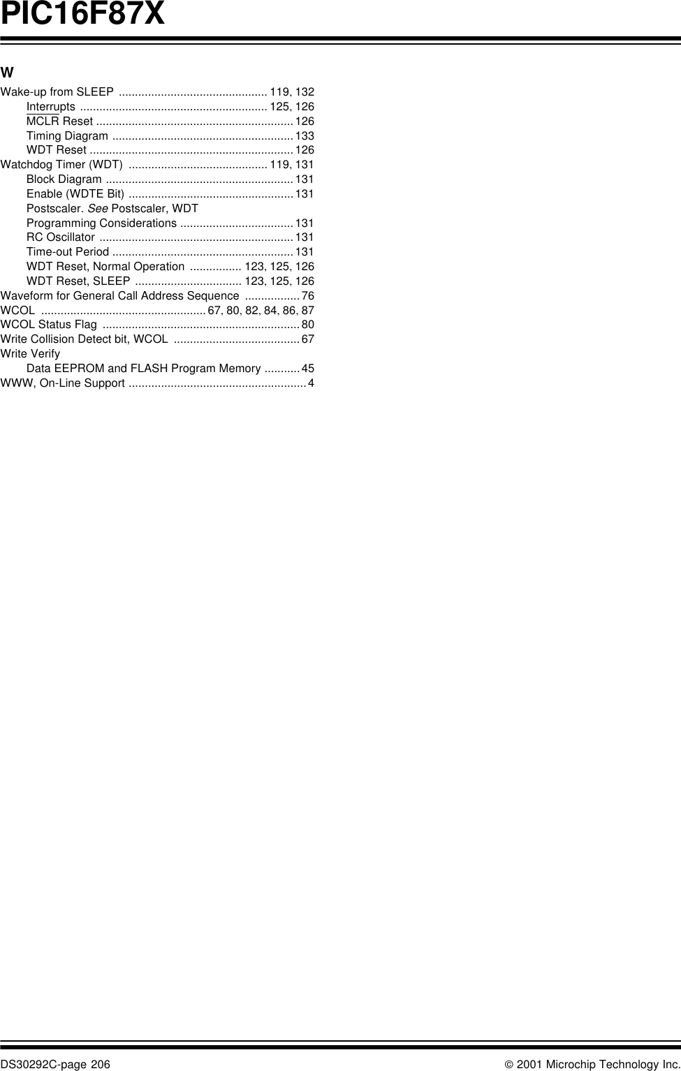 PIC16F87XDS30292C-page 206  2001 Microchip Technology Inc.WWake-up from SLEEP .............................................. 119, 132Interrupts .......................................................... 125, 126MCLR Reset .............................................................126Timing Diagram ........................................................133WDT Reset ...............................................................126Watchdog Timer (WDT) ........................................... 119, 131Block Diagram ..........................................................131Enable (WDTE Bit) ...................................................131Postscaler. See Postscaler, WDTProgramming Considerations ...................................131RC Oscillator ............................................................131Time-out Period ........................................................131WDT Reset, Normal Operation ................ 123, 125, 126WDT Reset, SLEEP ................................. 123, 125, 126Waveform for General Call Address Sequence .................76WCOL ...................................................67, 80, 82, 84, 86, 87WCOL Status Flag .............................................................80Write Collision Detect bit, WCOL .......................................67Write VerifyData EEPROM and FLASH Program Memory ...........45WWW, On-Line Support .......................................................4