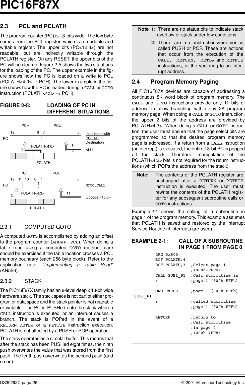 PIC16F87XDS30292C-page 26  2001 Microchip Technology Inc.2.3 PCL and PCLATHThe program counter (PC) is 13-bits wide. The low bytecomes from the PCL register, which is a readable andwritable register. The upper bits (PC&lt;12:8&gt;) are notreadable, but are indirectly writable through thePCLATH register. On any RESET, the upper bits of thePC will be cleared. Figure 2-5 shows the two situationsfor the loading of the PC. The upper example in the fig-ure shows how the PC is loaded on a write to PCL(PCLATH&lt;4:0&gt; → PCH). The lower example in the fig-ure shows how the PC is loaded during a CALL or GOTOinstruction (PCLATH&lt;4:3&gt; → PCH).FIGURE 2-5: LOADING OF PC IN DIFFERENT SITUATIONS2.3.1 COMPUTED GOTOA computed GOTO is accomplished by adding an offsetto the program counter (ADDWF PCL). When doing atable read using a computed GOTO method, careshould be exercised if the table location crosses a PCLmemory boundary (each 256 byte block). Refer to theapplication note, “Implementing a Table Read&quot;(AN556).2.3.2 STACKThe PIC16F87X family has an 8-level deep x 13-bit widehardware stack. The stack space is not part of either pro-gram or data space and the stack pointer is not readableor writable. The PC is PUSHed onto the stack when aCALL instruction is executed, or an interrupt causes abranch. The stack is POPed in the event of aRETURN,RETLW or a RETFIE instruction execution.PCLATH is not affected by a PUSH or POP operation.The stack operates as a circular buffer. This means thatafter the stack has been PUSHed eight times, the ninthpush overwrites the value that was stored from the firstpush. The tenth push overwrites the second push (andso on). 2.4 Program Memory PagingAll PIC16F87X devices are capable of addressing acontinuous 8K word block of program memory. TheCALL and GOTO instructions provide only 11 bits ofaddress to allow branching within any 2K programmemory page. When doing a CALL or GOTO instruction,the upper 2 bits of the address are provided byPCLATH&lt;4:3&gt;. When doing a CALL or GOTO instruc-tion, the user must ensure that the page select bits areprogrammed so that the desired program memorypage is addressed. If a return from a CALL instruction(or interrupt) is executed, the entire 13-bit PC is poppedoff the stack. Therefore, manipulation of thePCLATH&lt;4:3&gt; bits is not required for the return instruc-tions (which POPs the address from the stack).Example 2-1 shows the calling of a subroutine inpage 1 of the program memory. This example assumesthat PCLATH is saved and restored by the InterruptService Routine (if interrupts are used).EXAMPLE 2-1: CALL OF A SUBROUTINE IN PAGE 1 FROM PAGE 0PC12 8 7 05PCLATH&lt;4:0&gt;PCLATHInstruction withALUGOTO,CALLOpcode &lt;10:0&gt;8PC12 11 10 011PCLATH&lt;4:3&gt;PCH PCL872PCLATHPCH PCLPCL as DestinationNote 1: There are no status bits to indicate stackoverflow or stack underflow conditions.2: There are no instructions/mnemonicscalled PUSH or POP. These are actionsthat occur from the execution of theCALL, RETURN, RETLW and RETFIEinstructions, or the vectoring to an inter-rupt address.Note: The contents of the PCLATH register areunchanged after a RETURN or RETFIEinstruction is executed. The user mustrewrite the contents of the PCLATH regis-ter for any subsequent subroutine calls orGOTO instructions.ORG 0x500BCF PCLATH,4BSF PCLATH,3 ;Select page 1;(800h-FFFh)CALL SUB1_P1 ;Call subroutine in: ;page 1 (800h-FFFh):ORG 0x900 ;page 1 (800h-FFFh)SUB1_P1: ;called subroutine;page 1 (800h-FFFh):RETURN ;return to ;Call subroutine  ;in page 0;(000h-7FFh)