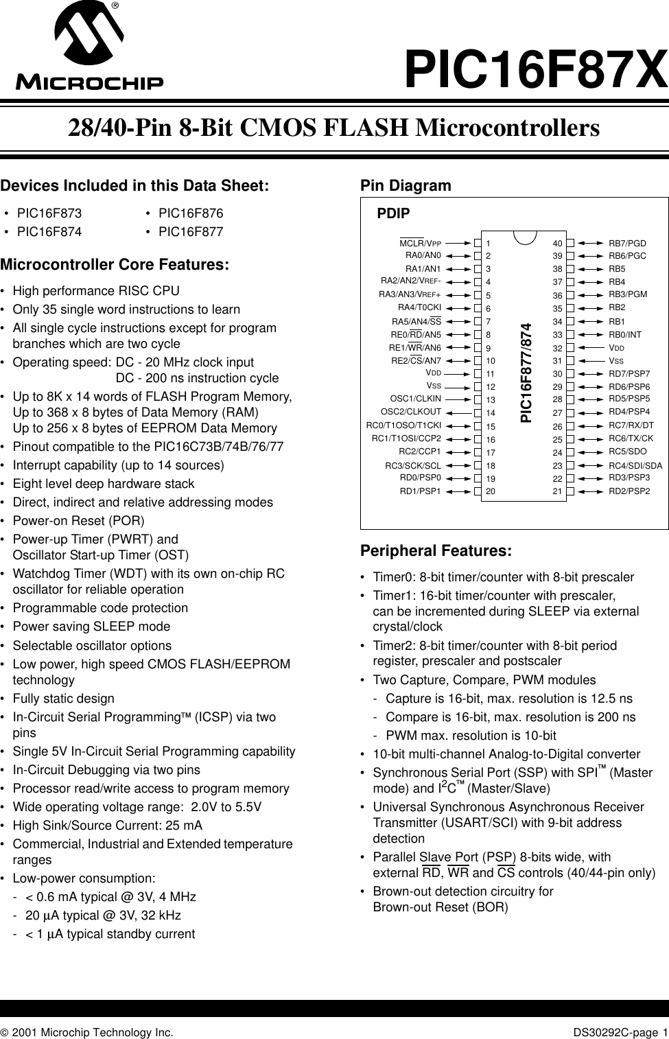  2001 Microchip Technology Inc. DS30292C-page 1PIC16F87XDevices Included in this Data Sheet:Microcontroller Core Features:•High performance RISC CPU•Only 35 single word instructions to learn•All single cycle instructions except for program branches which are two cycle•Operating speed: DC - 20 MHz clock inputDC - 200 ns instruction cycle•Up to 8K x 14 words of FLASH Program Memory, Up to 368 x 8 bytes of Data Memory (RAM)Up to 256 x 8 bytes of EEPROM Data Memory•Pinout compatible to the PIC16C73B/74B/76/77•Interrupt capability (up to 14 sources)•Eight level deep hardware stack•Direct, indirect and relative addressing modes•Power-on Reset (POR)•Power-up Timer (PWRT) andOscillator Start-up Timer (OST) •Watchdog Timer (WDT) with its own on-chip RC oscillator for reliable operation•Programmable code protection•Power saving SLEEP mode•Selectable oscillator options•Low power, high speed CMOS FLASH/EEPROM technology•Fully static design•In-Circuit Serial Programming (ICSP) via two pins•Single 5V In-Circuit Serial Programming capability•In-Circuit Debugging via two pins•Processor read/write access to program memory•Wide operating voltage range:  2.0V to 5.5V•High Sink/Source Current: 25 mA•Commercial, Industrial and Extended temperature ranges•Low-power consumption: - &lt; 0.6 mA typical @ 3V, 4 MHz-20 µA typical @ 3V, 32 kHz-&lt; 1 µA typical standby currentPin Diagram Peripheral Features:•Timer0: 8-bit timer/counter with 8-bit prescaler•Timer1: 16-bit timer/counter with prescaler,can be incremented during SLEEP via external crystal/clock•Timer2: 8-bit timer/counter with 8-bit periodregister, prescaler and postscaler •Two Capture, Compare, PWM modules- Capture is 16-bit, max. resolution is 12.5 ns- Compare is 16-bit, max. resolution is 200 ns- PWM max. resolution is 10-bit•10-bit multi-channel Analog-to-Digital converter•Synchronous Serial Port (SSP) with SPI (Master mode) and I2C (Master/Slave)•Universal Synchronous Asynchronous Receiver Transmitter (USART/SCI) with 9-bit address detection•Parallel Slave Port (PSP) 8-bits wide, withexternal RD, WR and CS controls (40/44-pin only)•Brown-out detection circuitry forBrown-out Reset (BOR)•PIC16F873•PIC16F874•PIC16F876•PIC16F877 RB7/PGDRB6/PGCRB5RB4RB3/PGMRB2RB1RB0/INTVDDVSSRD7/PSP7RD6/PSP6RD5/PSP5RD4/PSP4RC7/RX/DTRC6/TX/CKRC5/SDORC4/SDI/SDARD3/PSP3RD2/PSP2MCLR/VPPRA0/AN0RA1/AN1RA2/AN2/VREF-RA3/AN3/VREF+RA4/T0CKIRA5/AN4/SSRE0/RD/AN5RE1/WR/AN6RE2/CS/AN7VDDVSSOSC1/CLKINOSC2/CLKOUTRC0/T1OSO/T1CKIRC1/T1OSI/CCP2RC2/CCP1RC3/SCK/SCLRD0/PSP0RD1/PSP112345678910111213141516171819204039383736353433323130292827262524232221PIC16F877/874PDIP28/40-Pin 8-Bit CMOS FLASH Microcontrollers