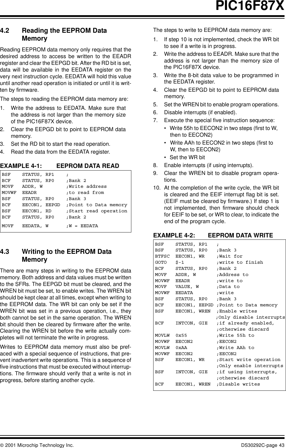  2001 Microchip Technology Inc. DS30292C-page 43PIC16F87X4.2 Reading the EEPROM Data MemoryReading EEPROM data memory only requires that thedesired address to access be written to the EEADRregister and clear the EEPGD bit. After the RD bit is set,data will be available in the EEDATA register on thevery next instruction cycle. EEDATA will hold this valueuntil another read operation is initiated or until it is writ-ten by firmware. The steps to reading the EEPROM data memory are:1. Write the address to EEDATA. Make sure thatthe address is not larger than the memory sizeof the PIC16F87X device.2. Clear the EEPGD bit to point to EEPROM datamemory.3. Set the RD bit to start the read operation.4. Read the data from the EEDATA register.EXAMPLE 4-1:  EEPROM DATA READ4.3 Writing to the EEPROM Data MemoryThere are many steps in writing to the EEPROM datamemory. Both address and data values must be writtento the SFRs. The EEPGD bit must be cleared, and theWREN bit must be set, to enable writes. The WREN bitshould be kept clear at all times, except when writing tothe EEPROM data. The WR bit can only be set if theWREN bit was set in a previous operation, i.e., theyboth cannot be set in the same operation. The WRENbit should then be cleared by firmware after the write.Clearing the WREN bit before the write actually com-pletes will not terminate the write in progress. Writes to EEPROM data memory must also be pref-aced with a special sequence of instructions, that pre-vent inadvertent write operations. This is a sequence offive instructions that must be executed without interrup-tions. The firmware should verify that a write is not inprogress, before starting another cycle.The steps to write to EEPROM data memory are:1. If step 10 is not implemented, check the WR bitto see if a write is in progress.2. Write the address to EEADR. Make sure that theaddress is not larger than the memory size ofthe PIC16F87X device.3. Write the 8-bit data value to be programmed inthe EEDATA register.4. Clear the EEPGD bit to point to EEPROM datamemory.5. Set the WREN bit to enable program operations.6. Disable interrupts (if enabled).7. Execute the special five instruction sequence:•Write 55h to EECON2 in two steps (first to W, then to EECON2)•Write AAh to EECON2 in two steps (first to W, then to EECON2)•Set the WR bit8. Enable interrupts (if using interrupts).9. Clear the WREN bit to disable program opera-tions.10. At the completion of the write cycle, the WR bitis cleared and the EEIF interrupt flag bit is set.(EEIF must be cleared by firmware.) If step 1 isnot implemented, then firmware should checkfor EEIF to be set, or WR to clear, to indicate theend of the program cycle.EXAMPLE 4-2: EEPROM DATA WRITEBSF    STATUS, RP1    ;BCF    STATUS, RP0    ;Bank 2MOVF   ADDR, W        ;Write addressMOVWF  EEADR          ;to read fromBSF    STATUS, RP0    ;Bank 3BCF    EECON1, EEPGD  ;Point to Data memoryBSF    EECON1, RD     ;Start read operationBCF    STATUS, RP0    ;Bank 2MOVF   EEDATA, W      ;W = EEDATABSF    STATUS, RP1   ;BSF    STATUS, RP0   ;Bank 3BTFSC  EECON1, WR    ;Wait forGOTO   $-1           ;write to finishBCF    STATUS, RP0   ;Bank 2MOVF   ADDR, W       ;Address toMOVWF  EEADR         ;write toMOVF   VALUE, W      ;Data toMOVWF  EEDATA        ;writeBSF    STATUS, RP0   ;Bank 3BCF    EECON1, EEPGD ;Point to Data memoryBSF    EECON1, WREN  ;Enable writes                      ;Only disable interruptsBCF    INTCON, GIE   ;if already enabled,                     ;otherwise discardMOVLW  0x55          ;Write 55h toMOVWF  EECON2        ;EECON2MOVLW  0xAA          ;Write AAh toMOVWF  EECON2        ;EECON2BSF    EECON1, WR    ;Start write operation                     ;Only enable interruptsBSF    INTCON, GIE   ;if using interrupts,                     ;otherwise discardBCF    EECON1, WREN  ;Disable writes