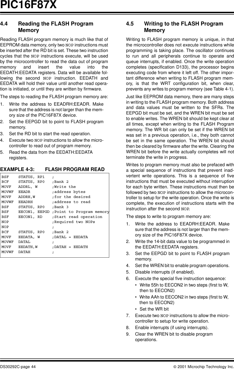 PIC16F87XDS30292C-page 44  2001 Microchip Technology Inc.4.4 Reading the FLASH Program MemoryReading FLASH program memory is much like that ofEEPROM data memory, only two NOP instructions mustbe inserted after the RD bit is set. These two instructioncycles that the NOP instructions execute, will be usedby the microcontroller to read the data out of programmemory and insert the value into theEEDATH:EEDATA registers. Data will be available fol-lowing the second NOP instruction. EEDATH andEEDATA will hold their value until another read opera-tion is initiated, or until they are written by firmware. The steps to reading the FLASH program memory are:1. Write the address to EEADRH:EEADR. Makesure that the address is not larger than the mem-ory size of the PIC16F87X device.2. Set the EEPGD bit to point to FLASH programmemory.3. Set the RD bit to start the read operation.4. Execute two NOP instructions to allow the micro-controller to read out of program memory.5. Read the data from the EEDATH:EEDATA registers.EXAMPLE 4-3: FLASH PROGRAM READ4.5 Writing to the FLASH Program MemoryWriting to FLASH program memory is unique, in thatthe microcontroller does not execute instructions whileprogramming is taking place. The oscillator continuesto run and all peripherals continue to operate andqueue interrupts, if enabled. Once the write operationcompletes (specification D133), the processor beginsexecuting code from where it left off. The other impor-tant difference when writing to FLASH program mem-ory, is that the WRT configuration bit, when clear,prevents any writes to program memory (see Table 4-1).Just like EEPROM data memory, there are many stepsin writing to the FLASH program memory. Both addressand data values must be written to the SFRs. TheEEPGD bit must be set, and the WREN bit must be setto enable writes. The WREN bit should be kept clear atall times, except when writing to the FLASH Programmemory. The WR bit can only be set if the WREN bitwas set in a previous operation, i.e., they both cannotbe set in the same operation. The WREN bit shouldthen be cleared by firmware after the write. Clearing theWREN bit before the write actually completes will notterminate the write in progress. Writes to program memory must also be prefaced witha special sequence of instructions that prevent inad-vertent write operations. This is a sequence of fiveinstructions that must be executed without interruptionfor each byte written. These instructions must then befollowed by two NOP instructions to allow the microcon-troller to setup for the write operation. Once the write iscomplete, the execution of instructions starts with theinstruction after the second NOP.The steps to write to program memory are:1. Write the address to EEADRH:EEADR. Makesure that the address is not larger than the mem-ory size of the PIC16F87X device.2. Write the 14-bit data value to be programmed inthe EEDATH:EEDATA registers.3. Set the EEPGD bit to point to FLASH programmemory.4. Set the WREN bit to enable program operations.5. Disable interrupts (if enabled).6. Execute the special five instruction sequence:•Write 55h to EECON2 in two steps (first to W, then to EECON2)•Write AAh to EECON2 in two steps (first to W, then to EECON2)•Set the WR bit7. Execute two NOP instructions to allow the micro-controller to setup for write operation.8. Enable interrupts (if using interrupts).9. Clear the WREN bit to disable program operations.BSF    STATUS, RP1   ;BCF    STATUS, RP0   ;Bank 2MOVF   ADDRL, W      ;Write theMOVWF  EEADR         ;address bytesMOVF   ADDRH,W       ;for the desiredMOVWF  EEADRH        ;address to readBSF    STATUS, RP0   ;Bank 3BSF    EECON1, EEPGD ;Point to Program memoryBSF    EECON1, RD    ;Start read operationNOP                  ;Required two NOPsNOP                  ;BCF    STATUS, RP0   ;Bank 2MOVF   EEDATA, W     ;DATAL = EEDATAMOVWF  DATAL         ;MOVF   EEDATH,W      ;DATAH = EEDATHMOVWF  DATAH         ;