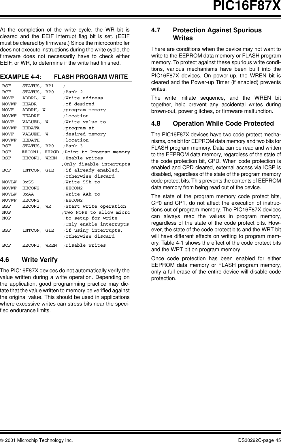  2001 Microchip Technology Inc. DS30292C-page 45PIC16F87XAt the completion of the write cycle, the WR bit iscleared and the EEIF interrupt flag bit is set. (EEIFmust be cleared by firmware.) Since the microcontrollerdoes not execute instructions during the write cycle, thefirmware does not necessarily have to check eitherEEIF, or WR, to determine if the write had finished.EXAMPLE 4-4: FLASH PROGRAM WRITE4.6 Write VerifyThe PIC16F87X devices do not automatically verify thevalue written during a write operation. Depending onthe application, good programming practice may dic-tate that the value written to memory be verified againstthe original value. This should be used in applicationswhere excessive writes can stress bits near the speci-fied endurance limits.4.7 Protection Against Spurious WritesThere are conditions when the device may not want towrite to the EEPROM data memory or FLASH programmemory. To protect against these spurious write condi-tions, various mechanisms have been built into thePIC16F87X devices. On power-up, the WREN bit iscleared and the Power-up Timer (if enabled) preventswrites.The write initiate sequence, and the WREN bittogether, help prevent any accidental writes duringbrown-out, power glitches, or firmware malfunction.4.8 Operation While Code ProtectedThe PIC16F87X devices have two code protect mecha-nisms, one bit for EEPROM data memory and two bits forFLASH program memory. Data can be read and writtento the EEPROM data memory, regardless of the state ofthe code protection bit, CPD. When code protection isenabled and CPD cleared, external access via ICSP isdisabled, regardless of the state of the program memorycode protect bits. This prevents the contents of EEPROMdata memory from being read out of the device.The state of the program memory code protect bits,CP0 and CP1, do not affect the execution of instruc-tions out of program memory. The PIC16F87X devicescan always read the values in program memory,regardless of the state of the code protect bits. How-ever, the state of the code protect bits and the WRT bitwill have different effects on writing to program mem-ory. Table 4-1 shows the effect of the code protect bitsand the WRT bit on program memory. Once code protection has been enabled for eitherEEPROM data memory or FLASH program memory,only a full erase of the entire device will disable codeprotection.BSF    STATUS, RP1   ;BCF    STATUS, RP0   ;Bank 2MOVF   ADDRL, W      ;Write addressMOVWF  EEADR         ;of desiredMOVF   ADDRH, W      ;program memoryMOVWF  EEADRH        ;locationMOVF   VALUEL, W     ;Write value toMOVWF  EEDATA        ;program atMOVF   VALUEH, W     ;desired memoryMOVWF  EEDATH        ;locationBSF    STATUS, RP0   ;Bank 3BSF    EECON1, EEPGD ;Point to Program memoryBSF    EECON1, WREN  ;Enable writes                     ;Only disable interruptsBCF    INTCON, GIE   ;if already enabled,                     ;otherwise discardMOVLW  0x55          ;Write 55h toMOVWF  EECON2        ;EECON2MOVLW  0xAA          ;Write AAh toMOVWF  EECON2        ;EECON2BSF    EECON1, WR    ;Start write operationNOP                  ;Two NOPs to allow microNOP                  ;to setup for write                     ;Only enable interruptsBSF    INTCON, GIE   ;if using interrupts,                     ;otherwise discardBCF    EECON1, WREN  ;Disable writes