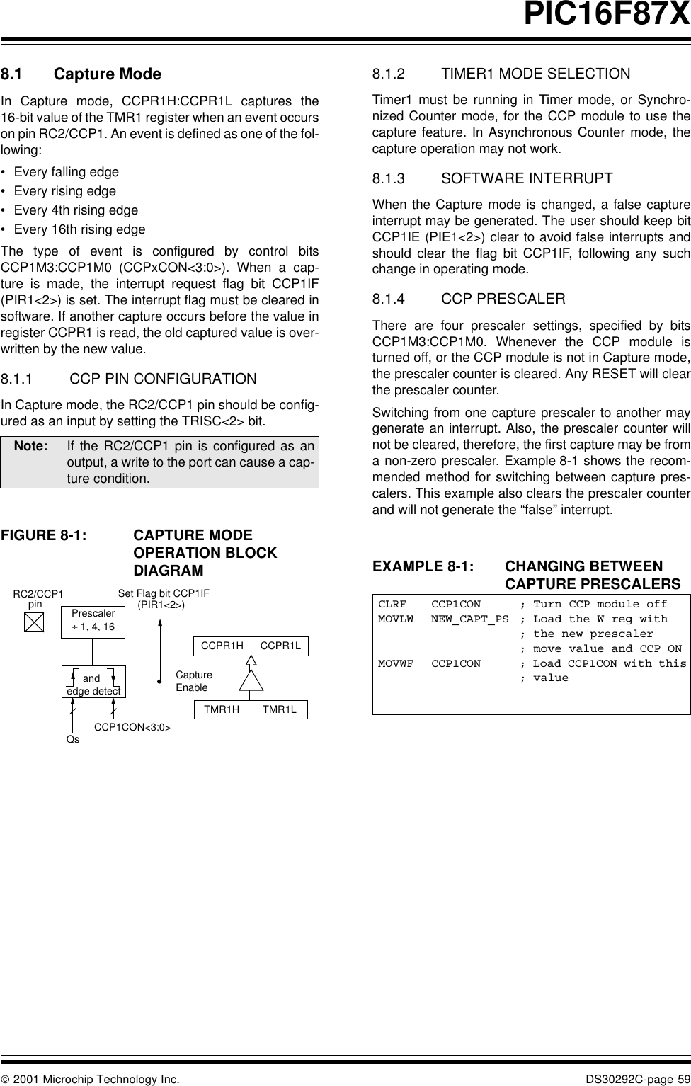  2001 Microchip Technology Inc. DS30292C-page 59PIC16F87X8.1 Capture ModeIn Capture mode, CCPR1H:CCPR1L captures the16-bit value of the TMR1 register when an event occurson pin RC2/CCP1. An event is defined as one of the fol-lowing:•Every falling edge•Every rising edge•Every 4th rising edge•Every 16th rising edgeThe type of event is configured by control bitsCCP1M3:CCP1M0 (CCPxCON&lt;3:0&gt;). When a cap-ture is made, the interrupt request flag bit CCP1IF(PIR1&lt;2&gt;) is set. The interrupt flag must be cleared insoftware. If another capture occurs before the value inregister CCPR1 is read, the old captured value is over-written by the new value.8.1.1 CCP PIN CONFIGURATIONIn Capture mode, the RC2/CCP1 pin should be config-ured as an input by setting the TRISC&lt;2&gt; bit.FIGURE 8-1: CAPTURE MODE OPERATION BLOCK DIAGRAM8.1.2 TIMER1 MODE SELECTIONTimer1 must be running in Timer mode, or Synchro-nized Counter mode, for the CCP module to use thecapture feature. In Asynchronous Counter mode, thecapture operation may not work. 8.1.3 SOFTWARE INTERRUPTWhen the Capture mode is changed, a false captureinterrupt may be generated. The user should keep bitCCP1IE (PIE1&lt;2&gt;) clear to avoid false interrupts andshould clear the flag bit CCP1IF, following any suchchange in operating mode.8.1.4 CCP PRESCALERThere are four prescaler settings, specified by bitsCCP1M3:CCP1M0. Whenever the CCP module isturned off, or the CCP module is not in Capture mode,the prescaler counter is cleared. Any RESET will clearthe prescaler counter.Switching from one capture prescaler to another maygenerate an interrupt. Also, the prescaler counter willnot be cleared, therefore, the first capture may be froma non-zero prescaler. Example 8-1 shows the recom-mended method for switching between capture pres-calers. This example also clears the prescaler counterand will not generate the “false” interrupt.EXAMPLE 8-1: CHANGING BETWEEN CAPTURE PRESCALERSNote: If the RC2/CCP1 pin is configured as anoutput, a write to the port can cause a cap-ture condition. CCPR1H CCPR1LTMR1H TMR1LSet Flag bit CCP1IF(PIR1&lt;2&gt;)CaptureEnableQs CCP1CON&lt;3:0&gt;RC2/CCP1Prescaler÷ 1, 4, 16andedge detectpin CLRF CCP1CON ; Turn CCP module offMOVLW NEW_CAPT_PS ; Load the W reg with; the new prescaler; move value and CCP ONMOVWF CCP1CON ; Load CCP1CON with this; value