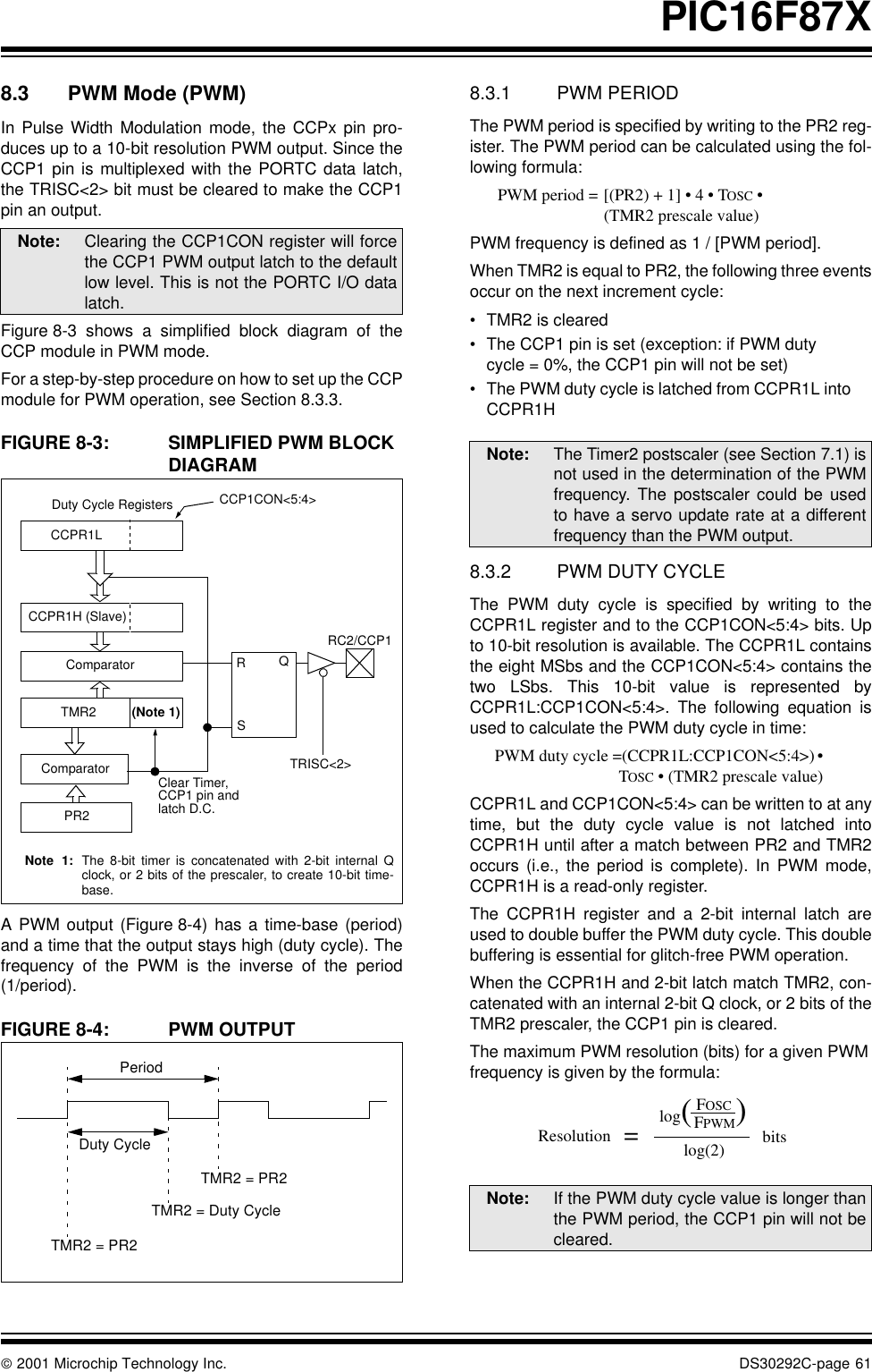  2001 Microchip Technology Inc. DS30292C-page 61PIC16F87X8.3 PWM Mode (PWM)In Pulse Width Modulation mode, the CCPx pin pro-duces up to a 10-bit resolution PWM output. Since theCCP1 pin is multiplexed with the PORTC data latch,the TRISC&lt;2&gt; bit must be cleared to make the CCP1pin an output.Figure 8-3 shows a simplified block diagram of theCCP module in PWM mode.For a step-by-step procedure on how to set up the CCPmodule for PWM operation, see Section 8.3.3.FIGURE 8-3: SIMPLIFIED PWM BLOCK DIAGRAMA PWM output (Figure 8-4) has a time-base (period)and a time that the output stays high (duty cycle). Thefrequency of the PWM is the inverse of the period(1/period).FIGURE 8-4: PWM OUTPUT8.3.1 PWM PERIODThe PWM period is specified by writing to the PR2 reg-ister. The PWM period can be calculated using the fol-lowing formula:      PWM period = [(PR2) + 1] • 4 • TOSC •(TMR2 prescale value)PWM frequency is defined as 1 / [PWM period].When TMR2 is equal to PR2, the following three eventsoccur on the next increment cycle:•TMR2 is cleared•The CCP1 pin is set (exception: if PWM duty cycle = 0%, the CCP1 pin will not be set)•The PWM duty cycle is latched from CCPR1L into CCPR1H8.3.2 PWM DUTY CYCLEThe PWM duty cycle is specified by writing to theCCPR1L register and to the CCP1CON&lt;5:4&gt; bits. Upto 10-bit resolution is available. The CCPR1L containsthe eight MSbs and the CCP1CON&lt;5:4&gt; contains thetwo LSbs. This 10-bit value is represented byCCPR1L:CCP1CON&lt;5:4&gt;. The following equation isused to calculate the PWM duty cycle in time:      PWM duty cycle =(CCPR1L:CCP1CON&lt;5:4&gt;) •                 TOSC • (TMR2 prescale value)CCPR1L and CCP1CON&lt;5:4&gt; can be written to at anytime, but the duty cycle value is not latched intoCCPR1H until after a match between PR2 and TMR2occurs (i.e., the period is complete). In PWM mode,CCPR1H is a read-only register.The CCPR1H register and a 2-bit internal latch areused to double buffer the PWM duty cycle. This doublebuffering is essential for glitch-free PWM operation.When the CCPR1H and 2-bit latch match TMR2, con-catenated with an internal 2-bit Q clock, or 2 bits of theTMR2 prescaler, the CCP1 pin is cleared.The maximum PWM resolution (bits) for a given PWMfrequency is given by the formula:Note: Clearing the CCP1CON register will forcethe CCP1 PWM output latch to the defaultlow level. This is not the PORTC I/O datalatch.CCPR1LCCPR1H (Slave)ComparatorTMR2ComparatorPR2(Note 1)RQSDuty Cycle Registers CCP1CON&lt;5:4&gt;Clear Timer,CCP1 pin and latch D.C.TRISC&lt;2&gt;RC2/CCP1Note 1: The 8-bit timer is concatenated with 2-bit internal Qclock, or 2 bits of the prescaler, to create 10-bit time-base.PeriodDuty CycleTMR2 = PR2TMR2 = Duty CycleTMR2 = PR2Note: The Timer2 postscaler (see Section 7.1) isnot used in the determination of the PWMfrequency. The postscaler could be usedto have a servo update rate at a differentfrequency than the PWM output.Note: If the PWM duty cycle value is longer thanthe PWM period, the CCP1 pin will not becleared.log(FPWMlog(2)FOSC )bits=Resolution