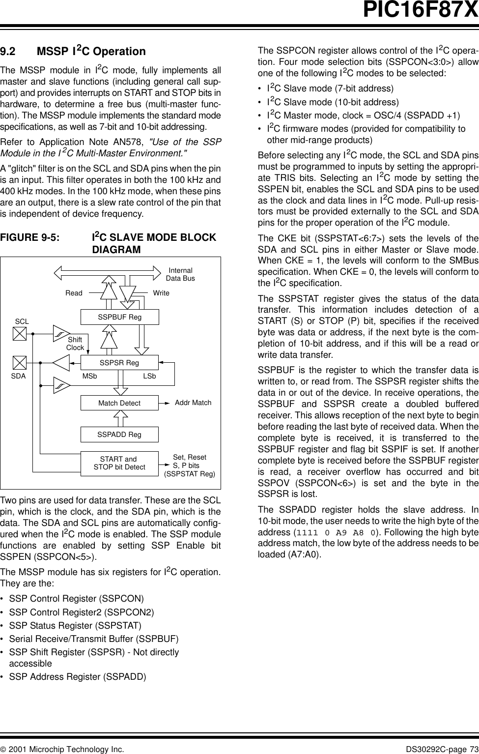  2001 Microchip Technology Inc. DS30292C-page 73PIC16F87X9.2 MSSP I2C OperationThe MSSP module in I2C mode, fully implements allmaster and slave functions (including general call sup-port) and provides interrupts on START and STOP bits inhardware, to determine a free bus (multi-master func-tion). The MSSP module implements the standard modespecifications, as well as 7-bit and 10-bit addressing.Refer to Application Note AN578, &quot;Use of the SSPModule in the I 2C Multi-Master Environment.&quot;A &quot;glitch&quot; filter is on the SCL and SDA pins when the pinis an input. This filter operates in both the 100 kHz and400 kHz modes. In the 100 kHz mode, when these pinsare an output, there is a slew rate control of the pin thatis independent of device frequency.FIGURE 9-5: I2C SLAVE MODE BLOCK DIAGRAM   Two pins are used for data transfer. These are the SCLpin, which is the clock, and the SDA pin, which is thedata. The SDA and SCL pins are automatically config-ured when the I2C mode is enabled. The SSP modulefunctions are enabled by setting SSP Enable bitSSPEN (SSPCON&lt;5&gt;).The MSSP module has six registers for I2C operation.They are the: •SSP Control Register (SSPCON)•SSP Control Register2 (SSPCON2)•SSP Status Register (SSPSTAT)•Serial Receive/Transmit Buffer (SSPBUF)•SSP Shift Register (SSPSR) - Not directly accessible•SSP Address Register (SSPADD)The SSPCON register allows control of the I2C opera-tion. Four mode selection bits (SSPCON&lt;3:0&gt;) allowone of the following I2C modes to be selected:•I2C Slave mode (7-bit address)•I2C Slave mode (10-bit address)•I2C Master mode, clock = OSC/4 (SSPADD +1)•I2C firmware modes (provided for compatibility to other mid-range products)Before selecting any I2C mode, the SCL and SDA pinsmust be programmed to inputs by setting the appropri-ate TRIS bits. Selecting an I2C mode by setting theSSPEN bit, enables the SCL and SDA pins to be usedas the clock and data lines in I2C mode. Pull-up resis-tors must be provided externally to the SCL and SDApins for the proper operation of the I2C module.The CKE bit (SSPSTAT&lt;6:7&gt;) sets the levels of theSDA and SCL pins in either Master or Slave mode.When CKE = 1, the levels will conform to the SMBusspecification. When CKE = 0, the levels will conform tothe I2C specification.The SSPSTAT register gives the status of the datatransfer. This information includes detection of aSTART (S) or STOP (P) bit, specifies if the receivedbyte was data or address, if the next byte is the com-pletion of 10-bit address, and if this will be a read orwrite data transfer. SSPBUF is the register to which the transfer data iswritten to, or read from. The SSPSR register shifts thedata in or out of the device. In receive operations, theSSPBUF and SSPSR create a doubled bufferedreceiver. This allows reception of the next byte to beginbefore reading the last byte of received data. When thecomplete byte is received, it is transferred to theSSPBUF register and flag bit SSPIF is set. If anothercomplete byte is received before the SSPBUF registeris read, a receiver overflow has occurred and bitSSPOV (SSPCON&lt;6&gt;) is set and the byte in theSSPSR is lost.The SSPADD register holds the slave address. In10-bit mode, the user needs to write the high byte of theaddress (1111 0 A9 A8 0). Following the high byteaddress match, the low byte of the address needs to beloaded (A7:A0).Read WriteSSPSR RegMatch DetectSSPADD RegSTART and STOP bit DetectSSPBUF RegInternalData BusAddr MatchSet, ResetS, P bits(SSPSTAT Reg)SCLShiftClockMSb LSbSDA