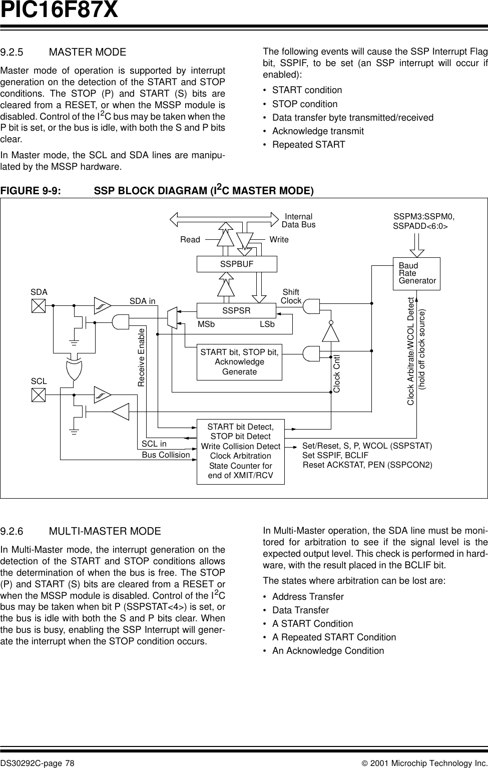 PIC16F87XDS30292C-page 78  2001 Microchip Technology Inc.9.2.5 MASTER MODEMaster mode of operation is supported by interruptgeneration on the detection of the START and STOPconditions. The STOP (P) and START (S) bits arecleared from a RESET, or when the MSSP module isdisabled. Control of the I2C bus may be taken when theP bit is set, or the bus is idle, with both the S and P bitsclear.In Master mode, the SCL and SDA lines are manipu-lated by the MSSP hardware. The following events will cause the SSP Interrupt Flagbit, SSPIF, to be set (an SSP interrupt will occur ifenabled):•START condition•STOP condition•Data transfer byte transmitted/received•Acknowledge transmit•Repeated STARTFIGURE 9-9: SSP BLOCK DIAGRAM (I2C MASTER MODE)         9.2.6 MULTI-MASTER MODEIn Multi-Master mode, the interrupt generation on thedetection of the START and STOP conditions allowsthe determination of when the bus is free. The STOP(P) and START (S) bits are cleared from a RESET orwhen the MSSP module is disabled. Control of the I2Cbus may be taken when bit P (SSPSTAT&lt;4&gt;) is set, orthe bus is idle with both the S and P bits clear. Whenthe bus is busy, enabling the SSP Interrupt will gener-ate the interrupt when the STOP condition occurs.In Multi-Master operation, the SDA line must be moni-tored for arbitration to see if the signal level is theexpected output level. This check is performed in hard-ware, with the result placed in the BCLIF bit.The states where arbitration can be lost are:•Address Transfer •Data Transfer•A START Condition •A Repeated START Condition•An Acknowledge ConditionRead WriteSSPSRSTART bit, STOP bit,SSPBUFInternalData BusSet/Reset, S, P, WCOL (SSPSTAT)ShiftClockMSb LSbSDAAcknowledgeGenerateSCLSCL inBus CollisionSDA inReceive EnableClock CntlClock Arbitrate/WCOL Detect(hold off clock source)SSPADD&lt;6:0&gt;BaudSet SSPIF, BCLIFReset ACKSTAT, PEN (SSPCON2)RateGeneratorSSPM3:SSPM0,START bit Detect,STOP bit DetectWrite Collision DetectClock ArbitrationState Counter forend of XMIT/RCV