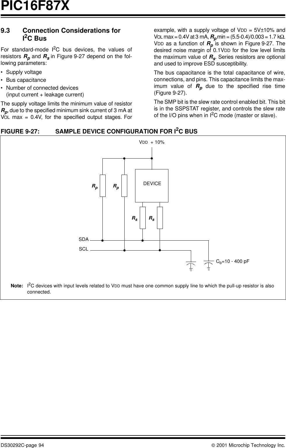 PIC16F87XDS30292C-page 94  2001 Microchip Technology Inc.9.3 Connection Considerations for I2C BusFor standard-mode I2C bus devices, the values ofresistors Rp and Rs in Figure 9-27 depend on the fol-lowing parameters:•Supply voltage•Bus capacitance•Number of connected devices (input current + leakage current)The supply voltage limits the minimum value of resistorRp, due to the specified minimum sink current of 3 mA atVOL max = 0.4V, for the specified output stages. Forexample, with a supply voltage of VDD = 5V±10% andVOL max = 0.4V at 3 mA, Rp min = (5.5-0.4)/0.003 = 1.7 kΩ.VDD as a function of Rp is shown in Figure 9-27. Thedesired noise margin of 0.1VDD for the low level limitsthe maximum value of Rs. Series resistors are optionaland used to improve ESD susceptibility.The bus capacitance is the total capacitance of wire,connections, and pins. This capacitance limits the max-imum value of Rp due to the specified rise time(Figure 9-27).The SMP bit is the slew rate control enabled bit. This bitis in the SSPSTAT register, and controls the slew rateof the I/O pins when in I2C mode (master or slave).FIGURE 9-27: SAMPLE DEVICE CONFIGURATION FOR I2C BUS       RpRpVDD  + 10%SDASCLDEVICECb=10 - 400 pFRsRsNote: I2C devices with input levels related to VDD must have one common supply line to which the pull-up resistor is alsoconnected.