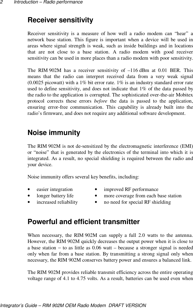 2 Introduction – Radio performanceIntegrator’s Guide – RIM 902M OEM Radio Modem  DRAFT VERSIONReceiver sensitivityReceiver sensitivity is a measure of how well a radio modem can “hear” anetwork base station. This figure is important when a device will be used inareas where signal strength is weak, such as inside buildings and in locationsthat are not close to a base station. A radio modem with good receiversensitivity can be used in more places than a radio modem with poor sensitivity.The RIM 902M has a receiver sensitivity of –116 dBm at 0.01 BER. Thismeans that the radio can interpret received data from a very weak signal(0.0025 picowatt) with a 1% bit error rate. 1% is an industry standard error rateused to define sensitivity, and does not indicate that 1% of the data passed bythe radio to the application is corrupted. The sophisticated over-the-air Mobitexprotocol corrects these errors before the data is passed to the application,ensuring error-free communication. This capability is already built into theradio’s firmware, and does not require any additional software development.Noise immunityThe RIM 902M is not de-sensitized by the electromagnetic interference (EMI)or  “noise” that is generated by the electronics of the terminal into which it isintegrated. As a result, no special shielding is required between the radio andyour device.Noise immunity offers several key benefits, including:• easier integration • improved RF performance• longer battery life • more coverage from each base station• increased reliability • no need for special RF shieldingPowerful and efficient transmitterWhen necessary, the RIM 902M can supply a full 2.0 watts to the antenna.However, the RIM 902M quickly decreases the output power when it is close toa base station − to as little as 0.06 watt – because a stronger signal is neededonly when far from a base station. By transmitting a strong signal only whennecessary, the RIM 902M conserves battery power and ensures a balanced link.The RIM 902M provides reliable transmit efficiency across the entire operatingvoltage range of 4.1 to 4.75 volts. As a result, batteries can be used even when