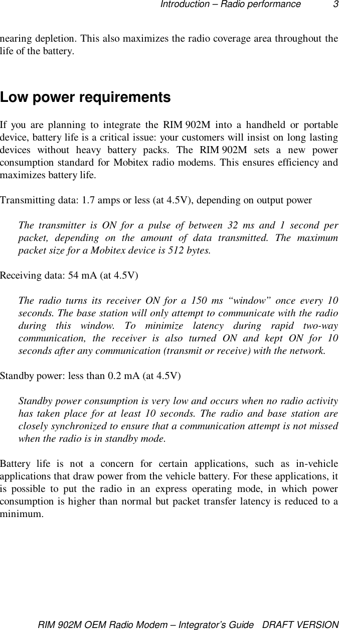 Introduction – Radio performance 3RIM 902M OEM Radio Modem – Integrator’s Guide   DRAFT VERSIONnearing depletion. This also maximizes the radio coverage area throughout thelife of the battery.Low power requirementsIf you are planning to integrate the RIM 902M into a handheld or portabledevice, battery life is a critical issue: your customers will insist on long lastingdevices without heavy battery packs. The RIM 902M sets a new powerconsumption standard for Mobitex radio modems. This ensures efficiency andmaximizes battery life.Transmitting data: 1.7 amps or less (at 4.5V), depending on output powerThe transmitter is ON for a pulse of between 32 ms and 1 second perpacket, depending on the amount of data transmitted. The maximumpacket size for a Mobitex device is 512 bytes.Receiving data: 54 mA (at 4.5V)The radio turns its receiver ON for a 150 ms “window” once every 10seconds. The base station will only attempt to communicate with the radioduring this window. To minimize latency during rapid two-waycommunication, the receiver is also turned ON and kept ON for 10seconds after any communication (transmit or receive) with the network.Standby power: less than 0.2 mA (at 4.5V)Standby power consumption is very low and occurs when no radio activityhas taken place for at least 10 seconds. The radio and base station areclosely synchronized to ensure that a communication attempt is not missedwhen the radio is in standby mode.Battery life is not a concern for certain applications, such as in-vehicleapplications that draw power from the vehicle battery. For these applications, itis possible to put the radio in an express operating mode, in which powerconsumption is higher than normal but packet transfer latency is reduced to aminimum.