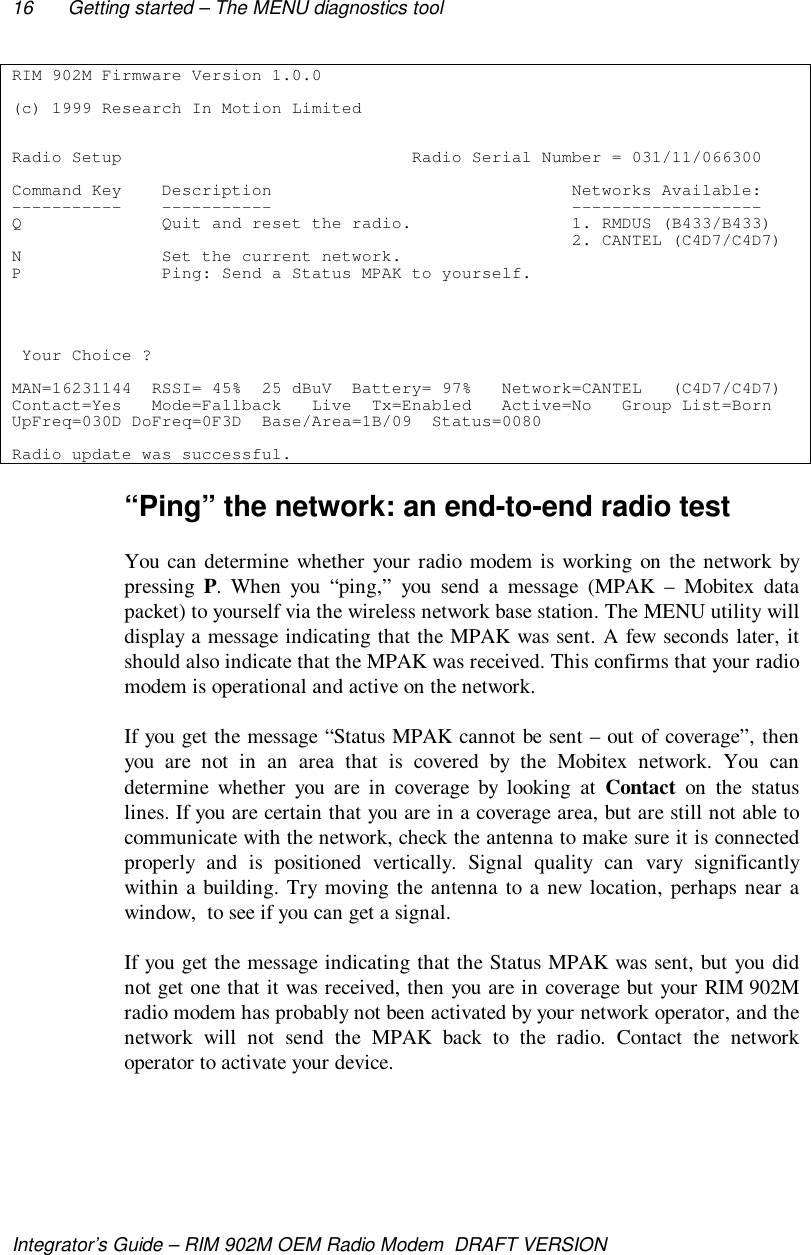 16 Getting started – The MENU diagnostics toolIntegrator’s Guide – RIM 902M OEM Radio Modem  DRAFT VERSIONRIM 902M Firmware Version 1.0.0(c) 1999 Research In Motion LimitedRadio Setup                             Radio Serial Number = 031/11/066300Command Key    Description                              Networks Available:-----------    -----------                              -------------------Q              Quit and reset the radio.                1. RMDUS (B433/B433)                                                        2. CANTEL (C4D7/C4D7)N              Set the current network.P              Ping: Send a Status MPAK to yourself. Your Choice ?MAN=16231144  RSSI= 45%  25 dBuV  Battery= 97%   Network=CANTEL   (C4D7/C4D7)Contact=Yes   Mode=Fallback   Live  Tx=Enabled   Active=No   Group List=BornUpFreq=030D DoFreq=0F3D  Base/Area=1B/09  Status=0080Radio update was successful.“Ping” the network: an end-to-end radio testYou can determine whether your radio modem is working on the network bypressing  P. When you “ping,” you send a message (MPAK – Mobitex datapacket) to yourself via the wireless network base station. The MENU utility willdisplay a message indicating that the MPAK was sent. A few seconds later, itshould also indicate that the MPAK was received. This confirms that your radiomodem is operational and active on the network.If you get the message “Status MPAK cannot be sent – out of coverage”, thenyou are not in an area that is covered by the Mobitex network. You candetermine whether you are in coverage by looking at Contact on the statuslines. If you are certain that you are in a coverage area, but are still not able tocommunicate with the network, check the antenna to make sure it is connectedproperly and is positioned vertically. Signal quality can vary significantlywithin a building. Try moving the antenna to a new location, perhaps near awindow,  to see if you can get a signal.If you get the message indicating that the Status MPAK was sent, but you didnot get one that it was received, then you are in coverage but your RIM 902Mradio modem has probably not been activated by your network operator, and thenetwork will not send the MPAK back to the radio. Contact the networkoperator to activate your device.