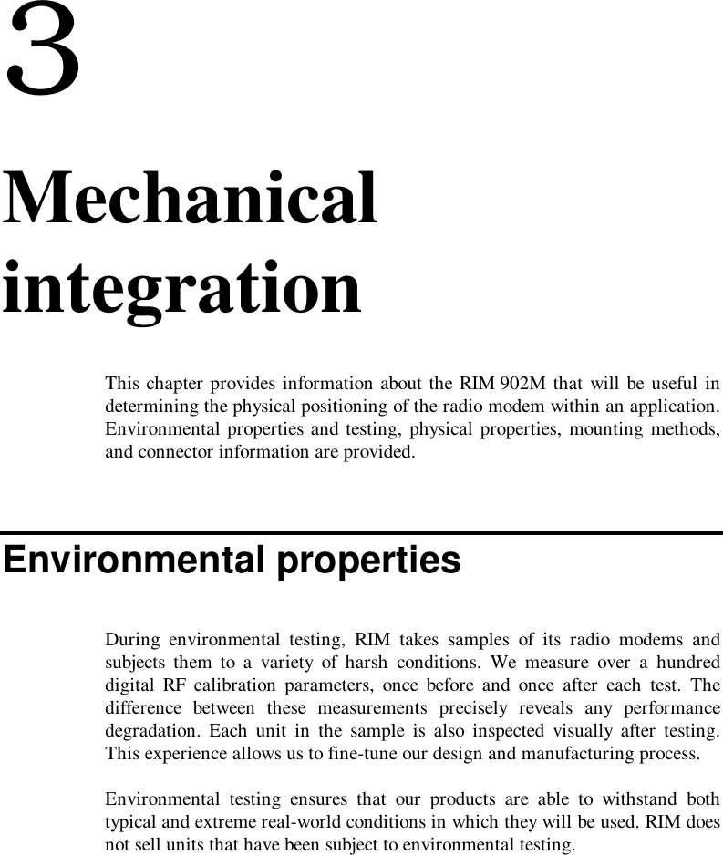 33. MechanicalintegrationThis chapter provides information about the RIM 902M that will be useful indetermining the physical positioning of the radio modem within an application.Environmental properties and testing, physical properties, mounting methods,and connector information are provided.Environmental propertiesDuring environmental testing, RIM takes samples of its radio modems andsubjects them to a variety of harsh conditions. We measure over a hundreddigital RF calibration parameters, once before and once after each test. Thedifference between these measurements precisely reveals any performancedegradation. Each unit in the sample is also inspected visually after testing.This experience allows us to fine-tune our design and manufacturing process.Environmental testing ensures that our products are able to withstand bothtypical and extreme real-world conditions in which they will be used. RIM doesnot sell units that have been subject to environmental testing.