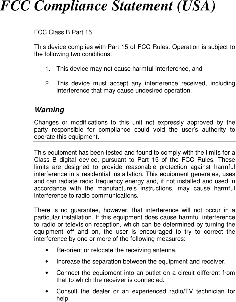 FCC Compliance Statement (USA)FCC Class B Part 15This device complies with Part 15 of FCC Rules. Operation is subject tothe following two conditions:1.  This device may not cause harmful interference, and2.  This device must accept any interference received, includinginterference that may cause undesired operation.WarningChanges or modifications to this unit not expressly approved by theparty responsible for compliance could void the user’s authority tooperate this equipment.This equipment has been tested and found to comply with the limits for aClass B digital device, pursuant to Part 15 of the FCC Rules. Theselimits are designed to provide reasonable protection against harmfulinterference in a residential installation. This equipment generates, usesand can radiate radio frequency energy and, if not installed and used inaccordance with the manufacture’s instructions, may cause harmfulinterference to radio communications.There is no guarantee, however, that interference will not occur in aparticular installation. If this equipment does cause harmful interferenceto radio or television reception, which can be determined by turning theequipment off and on, the user is encouraged to try to correct theinterference by one or more of the following measures:•  Re-orient or relocate the receiving antenna.•  Increase the separation between the equipment and receiver.•  Connect the equipment into an outlet on a circuit different fromthat to which the receiver is connected.•  Consult the dealer or an experienced radio/TV technician forhelp.