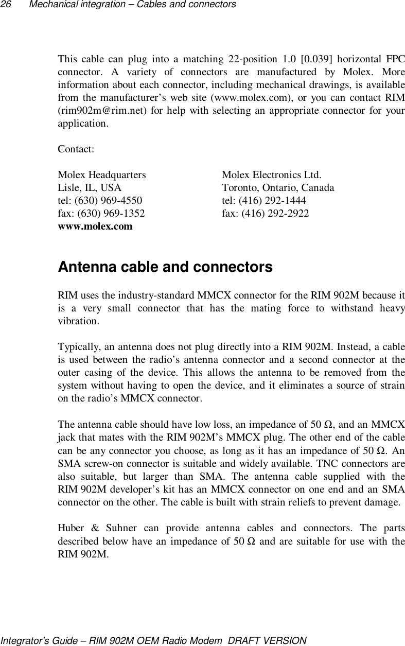 26 Mechanical integration – Cables and connectorsIntegrator’s Guide – RIM 902M OEM Radio Modem  DRAFT VERSIONThis cable can plug into a matching 22-position 1.0 [0.039] horizontal FPCconnector. A variety of connectors are manufactured by Molex. Moreinformation about each connector, including mechanical drawings, is availablefrom the manufacturer’s web site (www.molex.com), or you can contact RIM(rim902m@rim.net) for help with selecting an appropriate connector for yourapplication.Contact:Molex Headquarters Molex Electronics Ltd.Lisle, IL, USA Toronto, Ontario, Canadatel: (630) 969-4550 tel: (416) 292-1444fax: (630) 969-1352 fax: (416) 292-2922www.molex.comAntenna cable and connectorsRIM uses the industry-standard MMCX connector for the RIM 902M because itis a very small connector that has the mating force to withstand heavyvibration.Typically, an antenna does not plug directly into a RIM 902M. Instead, a cableis used between the radio’s antenna connector and a second connector at theouter casing of the device. This allows the antenna to be removed from thesystem without having to open the device, and it eliminates a source of strainon the radio’s MMCX connector.The antenna cable should have low loss, an impedance of 50 Ω, and an MMCXjack that mates with the RIM 902M’s MMCX plug. The other end of the cablecan be any connector you choose, as long as it has an impedance of 50 Ω. AnSMA screw-on connector is suitable and widely available. TNC connectors arealso suitable, but larger than SMA. The antenna cable supplied with theRIM 902M developer’s kit has an MMCX connector on one end and an SMAconnector on the other. The cable is built with strain reliefs to prevent damage.Huber &amp; Suhner can provide antenna cables and connectors. The partsdescribed below have an impedance of 50 Ω and are suitable for use with theRIM 902M.