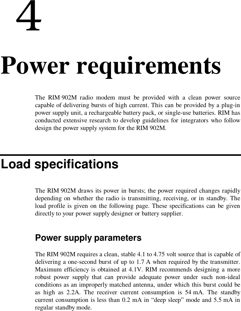  44. Power requirementsThe RIM 902M radio modem must be provided with a clean power sourcecapable of delivering bursts of high current. This can be provided by a plug-inpower supply unit, a rechargeable battery pack, or single-use batteries. RIM hasconducted extensive research to develop guidelines for integrators who followdesign the power supply system for the RIM 902M.Load specificationsThe RIM 902M draws its power in bursts; the power required changes rapidlydepending on whether the radio is transmitting, receiving, or in standby. Theload profile is given on the following page. These specifications can be givendirectly to your power supply designer or battery supplier.Power supply parametersThe RIM 902M requires a clean, stable 4.1 to 4.75 volt source that is capable ofdelivering a one-second burst of up to 1.7 A when required by the transmitter.Maximum efficiency is obtained at 4.1V. RIM recommends designing a morerobust power supply that can provide adequate power under such non-idealconditions as an improperly matched antenna, under which this burst could beas high as 2.2A. The receiver current consumption is 54 mA. The standbycurrent consumption is less than 0.2 mA in “deep sleep” mode and 5.5 mA inregular standby mode.