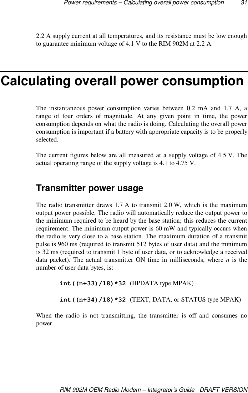 Power requirements – Calculating overall power consumption 31RIM 902M OEM Radio Modem – Integrator’s Guide   DRAFT VERSION2.2 A supply current at all temperatures, and its resistance must be low enoughto guarantee minimum voltage of 4.1 V to the RIM 902M at 2.2 A.Calculating overall power consumptionThe instantaneous power consumption varies between 0.2 mA and 1.7 A, arange of four orders of magnitude. At any given point in time, the powerconsumption depends on what the radio is doing. Calculating the overall powerconsumption is important if a battery with appropriate capacity is to be properlyselected.The current figures below are all measured at a supply voltage of 4.5 V. Theactual operating range of the supply voltage is 4.1 to 4.75 V.Transmitter power usageThe radio transmitter draws 1.7 A to transmit 2.0 W, which is the maximumoutput power possible. The radio will automatically reduce the output power tothe minimum required to be heard by the base station; this reduces the currentrequirement. The minimum output power is 60 mW and typically occurs whenthe radio is very close to a base station. The maximum duration of a transmitpulse is 960 ms (required to transmit 512 bytes of user data) and the minimumis 32 ms (required to transmit 1 byte of user data, or to acknowledge a receiveddata packet). The actual transmitter ON time in milliseconds, where n is thenumber of user data bytes, is:int((n+33)/18)*32 (HPDATA type MPAK)int((n+34)/18)*32 (TEXT, DATA, or STATUS type MPAK)When the radio is not transmitting, the transmitter is off and consumes nopower.