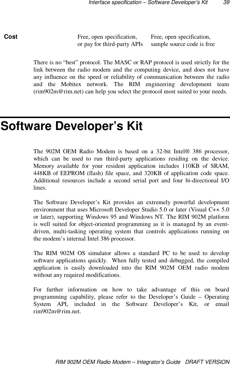 Interface specification – Software Developer’s Kit 39RIM 902M OEM Radio Modem – Integrator’s Guide   DRAFT VERSIONCost Free, open specification,or pay for third-party APIs Free, open specification,sample source code is freeThere is no “best” protocol. The MASC or RAP protocol is used strictly for thelink between the radio modem and the computing device, and does not haveany influence on the speed or reliability of communication between the radioand the Mobitex network. The RIM engineering development team(rim902m@rim.net) can help you select the protocol most suited to your needs.Software Developer’s KitThe 902M OEM Radio Modem is based on a 32-bit Intel® 386 processor,which can be used to run third-party applications residing on the device.Memory available for your resident application includes 110KB of SRAM,448KB of EEPROM (flash) file space, and 320KB of application code space.Additional resources include a second serial port and four bi-directional I/Olines.The Software Developer’s Kit provides an extremely powerful developmentenvironment that uses Microsoft Developer Studio 5.0 or later (Visual C++ 5.0or later), supporting Windows 95 and Windows NT. The RIM 902M platformis well suited for object-oriented programming as it is managed by an event-driven, multi-tasking operating system that controls applications running onthe modem’s internal Intel 386 processor.The RIM 902M OS simulator allows a standard PC to be used to developsoftware applications quickly.  When fully tested and debugged, the compiledapplication is easily downloaded into the RIM 902M OEM radio modemwithout any required modifications.For further information on how to take advantage of this on boardprogramming capability, please refer to the Developer’s Guide – OperatingSystem API, included in the Software Developer’s Kit, or emailrim902m@rim.net.