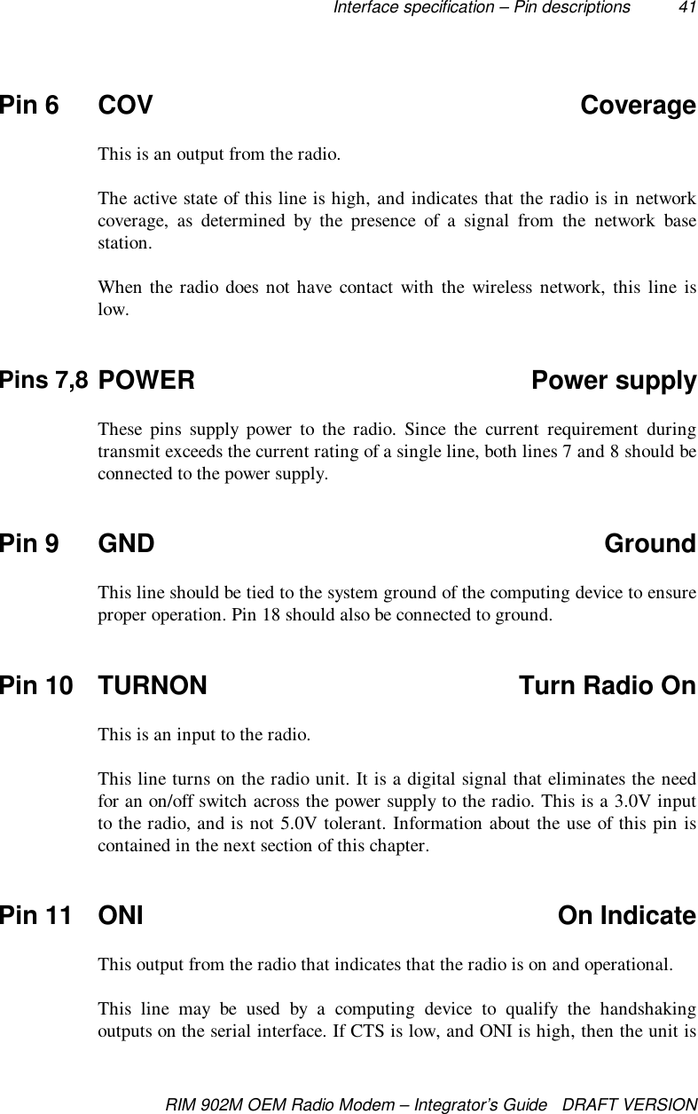Interface specification – Pin descriptions 41RIM 902M OEM Radio Modem – Integrator’s Guide   DRAFT VERSIONPin 6 COV CoverageThis is an output from the radio.The active state of this line is high, and indicates that the radio is in networkcoverage, as determined by the presence of a signal from the network basestation.When the radio does not have contact with the wireless network, this line islow.Pins 7,8 POWER Power supplyThese pins supply power to the radio. Since the current requirement duringtransmit exceeds the current rating of a single line, both lines 7 and 8 should beconnected to the power supply.Pin 9 GND GroundThis line should be tied to the system ground of the computing device to ensureproper operation. Pin 18 should also be connected to ground.Pin 10 TURNON Turn Radio OnThis is an input to the radio.This line turns on the radio unit. It is a digital signal that eliminates the needfor an on/off switch across the power supply to the radio. This is a 3.0V inputto the radio, and is not 5.0V tolerant. Information about the use of this pin iscontained in the next section of this chapter.Pin 11 ONI On IndicateThis output from the radio that indicates that the radio is on and operational.This line may be used by a computing device to qualify the handshakingoutputs on the serial interface. If CTS is low, and ONI is high, then the unit is