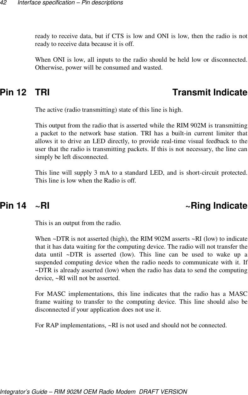 42 Interface specification – Pin descriptionsIntegrator’s Guide – RIM 902M OEM Radio Modem  DRAFT VERSIONready to receive data, but if CTS is low and ONI is low, then the radio is notready to receive data because it is off.When ONI is low, all inputs to the radio should be held low or disconnected.Otherwise, power will be consumed and wasted.Pin 12 TRI Transmit IndicateThe active (radio transmitting) state of this line is high.This output from the radio that is asserted while the RIM 902M is transmittinga packet to the network base station. TRI has a built-in current limiter thatallows it to drive an LED directly, to provide real-time visual feedback to theuser that the radio is transmitting packets. If this is not necessary, the line cansimply be left disconnected.This line will supply 3 mA to a standard LED, and is short-circuit protected.This line is low when the Radio is off.Pin 14 ~RI ~Ring IndicateThis is an output from the radio.When ~DTR is not asserted (high), the RIM 902M asserts ~RI (low) to indicatethat it has data waiting for the computing device. The radio will not transfer thedata until ~DTR is asserted (low). This line can be used to wake up asuspended computing device when the radio needs to communicate with it. If~DTR is already asserted (low) when the radio has data to send the computingdevice, ~RI will not be asserted.For MASC implementations, this line indicates that the radio has a MASCframe waiting to transfer to the computing device. This line should also bedisconnected if your application does not use it.For RAP implementations, ~RI is not used and should not be connected.