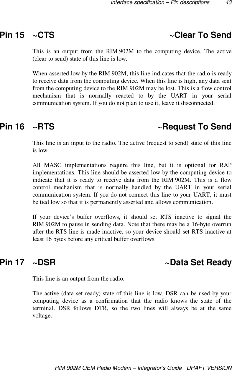 Interface specification – Pin descriptions 43RIM 902M OEM Radio Modem – Integrator’s Guide   DRAFT VERSIONPin 15 ~CTS ~Clear To SendThis is an output from the RIM 902M to the computing device. The active(clear to send) state of this line is low.When asserted low by the RIM 902M, this line indicates that the radio is readyto receive data from the computing device. When this line is high, any data sentfrom the computing device to the RIM 902M may be lost. This is a flow controlmechanism that is normally reacted to by the UART in your serialcommunication system. If you do not plan to use it, leave it disconnected.Pin 16 ~RTS ~Request To SendThis line is an input to the radio. The active (request to send) state of this lineis low.All MASC implementations require this line, but it is optional for RAPimplementations. This line should be asserted low by the computing device toindicate that it is ready to receive data from the RIM 902M. This is a flowcontrol mechanism that is normally handled by the UART in your serialcommunication system. If you do not connect this line to your UART, it mustbe tied low so that it is permanently asserted and allows communication.If your device’s buffer overflows, it should set RTS inactive to signal theRIM 902M to pause in sending data. Note that there may be a 16-byte overrunafter the RTS line is made inactive, so your device should set RTS inactive atleast 16 bytes before any critical buffer overflows.Pin 17 ~DSR ~Data Set ReadyThis line is an output from the radio.The active (data set ready) state of this line is low. DSR can be used by yourcomputing device as a confirmation that the radio knows the state of theterminal. DSR follows DTR, so the two lines will always be at the samevoltage.