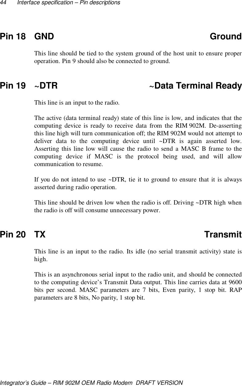 44 Interface specification – Pin descriptionsIntegrator’s Guide – RIM 902M OEM Radio Modem  DRAFT VERSIONPin 18 GND GroundThis line should be tied to the system ground of the host unit to ensure properoperation. Pin 9 should also be connected to ground.Pin 19 ~DTR ~Data Terminal ReadyThis line is an input to the radio.The active (data terminal ready) state of this line is low, and indicates that thecomputing device is ready to receive data from the RIM 902M. De-assertingthis line high will turn communication off; the RIM 902M would not attempt todeliver data to the computing device until ~DTR is again asserted low.Asserting this line low will cause the radio to send a MASC B frame to thecomputing device if MASC is the protocol being used, and will allowcommunication to resume.If you do not intend to use ~DTR, tie it to ground to ensure that it is alwaysasserted during radio operation.This line should be driven low when the radio is off. Driving ~DTR high whenthe radio is off will consume unnecessary power.Pin 20 TX TransmitThis line is an input to the radio. Its idle (no serial transmit activity) state ishigh.This is an asynchronous serial input to the radio unit, and should be connectedto the computing device’s Transmit Data output. This line carries data at 9600bits per second. MASC parameters are 7 bits, Even parity, 1 stop bit. RAPparameters are 8 bits, No parity, 1 stop bit.
