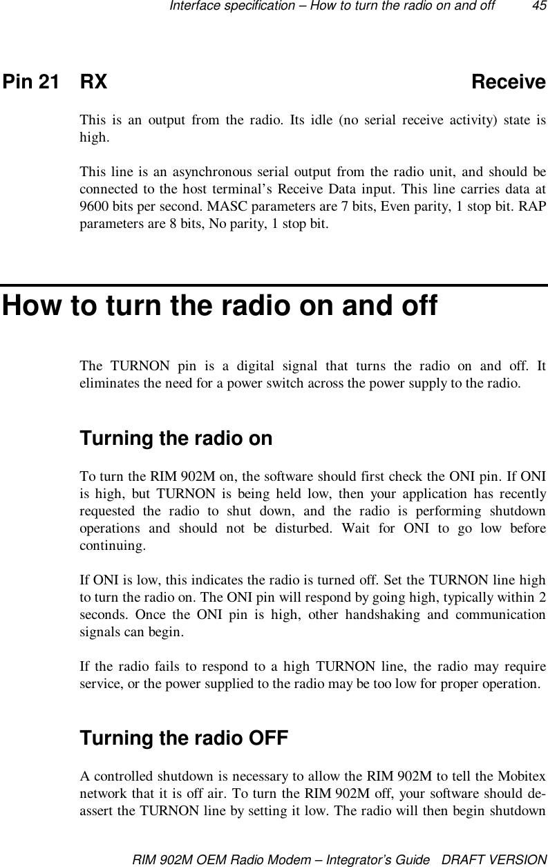 Interface specification – How to turn the radio on and off 45RIM 902M OEM Radio Modem – Integrator’s Guide   DRAFT VERSIONPin 21 RX ReceiveThis is an output from the radio. Its idle (no serial receive activity) state ishigh.This line is an asynchronous serial output from the radio unit, and should beconnected to the host terminal’s Receive Data input. This line carries data at9600 bits per second. MASC parameters are 7 bits, Even parity, 1 stop bit. RAPparameters are 8 bits, No parity, 1 stop bit.How to turn the radio on and offThe TURNON pin is a digital signal that turns the radio on and off. Iteliminates the need for a power switch across the power supply to the radio.Turning the radio onTo turn the RIM 902M on, the software should first check the ONI pin. If ONIis high, but TURNON is being held low, then your application has recentlyrequested the radio to shut down, and the radio is performing shutdownoperations and should not be disturbed. Wait for ONI to go low beforecontinuing.If ONI is low, this indicates the radio is turned off. Set the TURNON line highto turn the radio on. The ONI pin will respond by going high, typically within 2seconds. Once the ONI pin is high, other handshaking and communicationsignals can begin.If the radio fails to respond to a high TURNON line, the radio may requireservice, or the power supplied to the radio may be too low for proper operation.Turning the radio OFFA controlled shutdown is necessary to allow the RIM 902M to tell the Mobitexnetwork that it is off air. To turn the RIM 902M off, your software should de-assert the TURNON line by setting it low. The radio will then begin shutdown