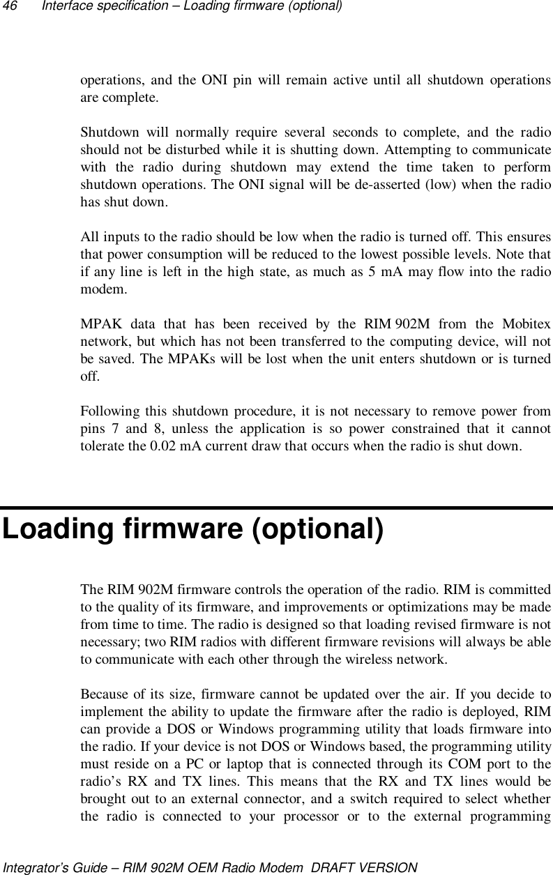 46 Interface specification – Loading firmware (optional)Integrator’s Guide – RIM 902M OEM Radio Modem  DRAFT VERSIONoperations, and the ONI pin will remain active until all shutdown operationsare complete.Shutdown will normally require several seconds to complete, and the radioshould not be disturbed while it is shutting down. Attempting to communicatewith the radio during shutdown may extend the time taken to performshutdown operations. The ONI signal will be de-asserted (low) when the radiohas shut down.All inputs to the radio should be low when the radio is turned off. This ensuresthat power consumption will be reduced to the lowest possible levels. Note thatif any line is left in the high state, as much as 5 mA may flow into the radiomodem.MPAK data that has been received by the RIM 902M from the Mobitexnetwork, but which has not been transferred to the computing device, will notbe saved. The MPAKs will be lost when the unit enters shutdown or is turnedoff.Following this shutdown procedure, it is not necessary to remove power frompins 7 and 8, unless the application is so power constrained that it cannottolerate the 0.02 mA current draw that occurs when the radio is shut down.Loading firmware (optional)The RIM 902M firmware controls the operation of the radio. RIM is committedto the quality of its firmware, and improvements or optimizations may be madefrom time to time. The radio is designed so that loading revised firmware is notnecessary; two RIM radios with different firmware revisions will always be ableto communicate with each other through the wireless network.Because of its size, firmware cannot be updated over the air. If you decide toimplement the ability to update the firmware after the radio is deployed, RIMcan provide a DOS or Windows programming utility that loads firmware intothe radio. If your device is not DOS or Windows based, the programming utilitymust reside on a PC or laptop that is connected through its COM port to theradio’s RX and TX lines. This means that the RX and TX lines would bebrought out to an external connector, and a switch required to select whetherthe radio is connected to your processor or to the external programming