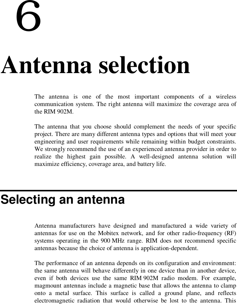  66. Antenna selectionThe antenna is one of the most important components of a wirelesscommunication system. The right antenna will maximize the coverage area ofthe RIM 902M.The antenna that you choose should complement the needs of your specificproject. There are many different antenna types and options that will meet yourengineering and user requirements while remaining within budget constraints.We strongly recommend the use of an experienced antenna provider in order torealize the highest gain possible. A well-designed antenna solution willmaximize efficiency, coverage area, and battery life.Selecting an antennaAntenna manufacturers have designed and manufactured a wide variety ofantennas for use on the Mobitex network, and for other radio-frequency (RF)systems operating in the 900 MHz range. RIM does not recommend specificantennas because the choice of antenna is application-dependent.The performance of an antenna depends on its configuration and environment:the same antenna will behave differently in one device than in another device,even if both devices use the same RIM 902M radio modem. For example,magmount antennas include a magnetic base that allows the antenna to clamponto a metal surface. This surface is called a ground plane, and reflectselectromagnetic radiation that would otherwise be lost to the antenna. This
