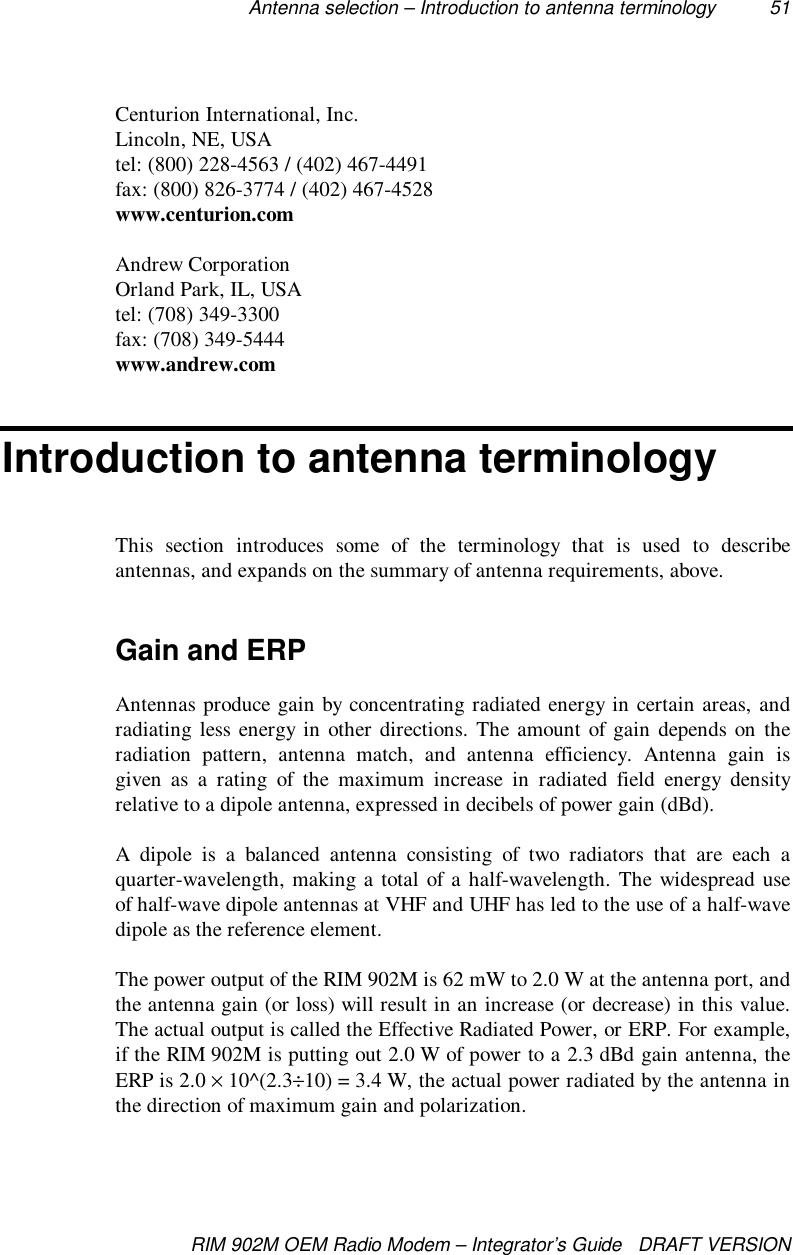 Antenna selection – Introduction to antenna terminology 51RIM 902M OEM Radio Modem – Integrator’s Guide   DRAFT VERSIONCenturion International, Inc.Lincoln, NE, USAtel: (800) 228-4563 / (402) 467-4491fax: (800) 826-3774 / (402) 467-4528www.centurion.comAndrew CorporationOrland Park, IL, USAtel: (708) 349-3300fax: (708) 349-5444www.andrew.comIntroduction to antenna terminologyThis section introduces some of the terminology that is used to describeantennas, and expands on the summary of antenna requirements, above.Gain and ERPAntennas produce gain by concentrating radiated energy in certain areas, andradiating less energy in other directions. The amount of gain depends on theradiation pattern, antenna match, and antenna efficiency. Antenna gain isgiven as a rating of the maximum increase in radiated field energy densityrelative to a dipole antenna, expressed in decibels of power gain (dBd).A dipole is a balanced antenna consisting of two radiators that are each aquarter-wavelength, making a total of a half-wavelength. The widespread useof half-wave dipole antennas at VHF and UHF has led to the use of a half-wavedipole as the reference element.The power output of the RIM 902M is 62 mW to 2.0 W at the antenna port, andthe antenna gain (or loss) will result in an increase (or decrease) in this value.The actual output is called the Effective Radiated Power, or ERP. For example,if the RIM 902M is putting out 2.0 W of power to a 2.3 dBd gain antenna, theERP is 2.0 × 10^(2.3÷10) = 3.4 W, the actual power radiated by the antenna inthe direction of maximum gain and polarization.