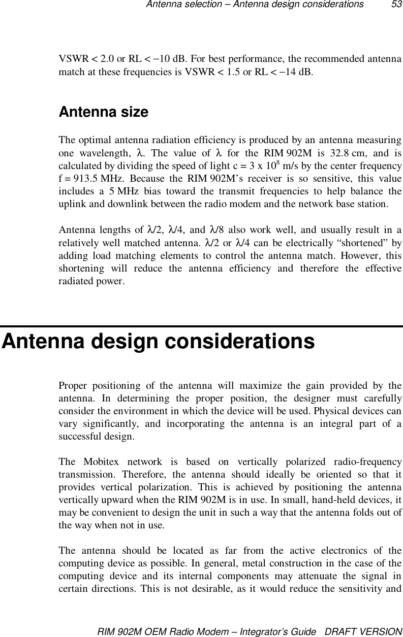 Antenna selection – Antenna design considerations 53RIM 902M OEM Radio Modem – Integrator’s Guide   DRAFT VERSIONVSWR &lt; 2.0 or RL &lt; −10 dB. For best performance, the recommended antennamatch at these frequencies is VSWR &lt; 1.5 or RL &lt; −14 dB.Antenna sizeThe optimal antenna radiation efficiency is produced by an antenna measuringone wavelength, λ. The value of λ for the RIM 902M is 32.8 cm, and iscalculated by dividing the speed of light c = 3 x 108 m/s by the center frequencyf = 913.5 MHz.  Because  the  RIM 902M’s receiver is so sensitive, this valueincludes a 5 MHz bias toward the transmit frequencies to help balance theuplink and downlink between the radio modem and the network base station.Antenna lengths of λ/2, λ/4, and λ/8 also work well, and usually result in arelatively well matched antenna. λ/2 or λ/4 can be electrically “shortened” byadding load matching elements to control the antenna match. However, thisshortening will reduce the antenna efficiency and therefore the effectiveradiated power.Antenna design considerationsProper positioning of the antenna will maximize the gain provided by theantenna. In determining the proper position, the designer must carefullyconsider the environment in which the device will be used. Physical devices canvary significantly, and incorporating the antenna is an integral part of asuccessful design.The Mobitex network is based on vertically polarized radio-frequencytransmission. Therefore, the antenna should ideally be oriented so that itprovides vertical polarization. This is achieved by positioning the antennavertically upward when the RIM 902M is in use. In small, hand-held devices, itmay be convenient to design the unit in such a way that the antenna folds out ofthe way when not in use.The antenna should be located as far from the active electronics of thecomputing device as possible. In general, metal construction in the case of thecomputing device and its internal components may attenuate the signal incertain directions. This is not desirable, as it would reduce the sensitivity and